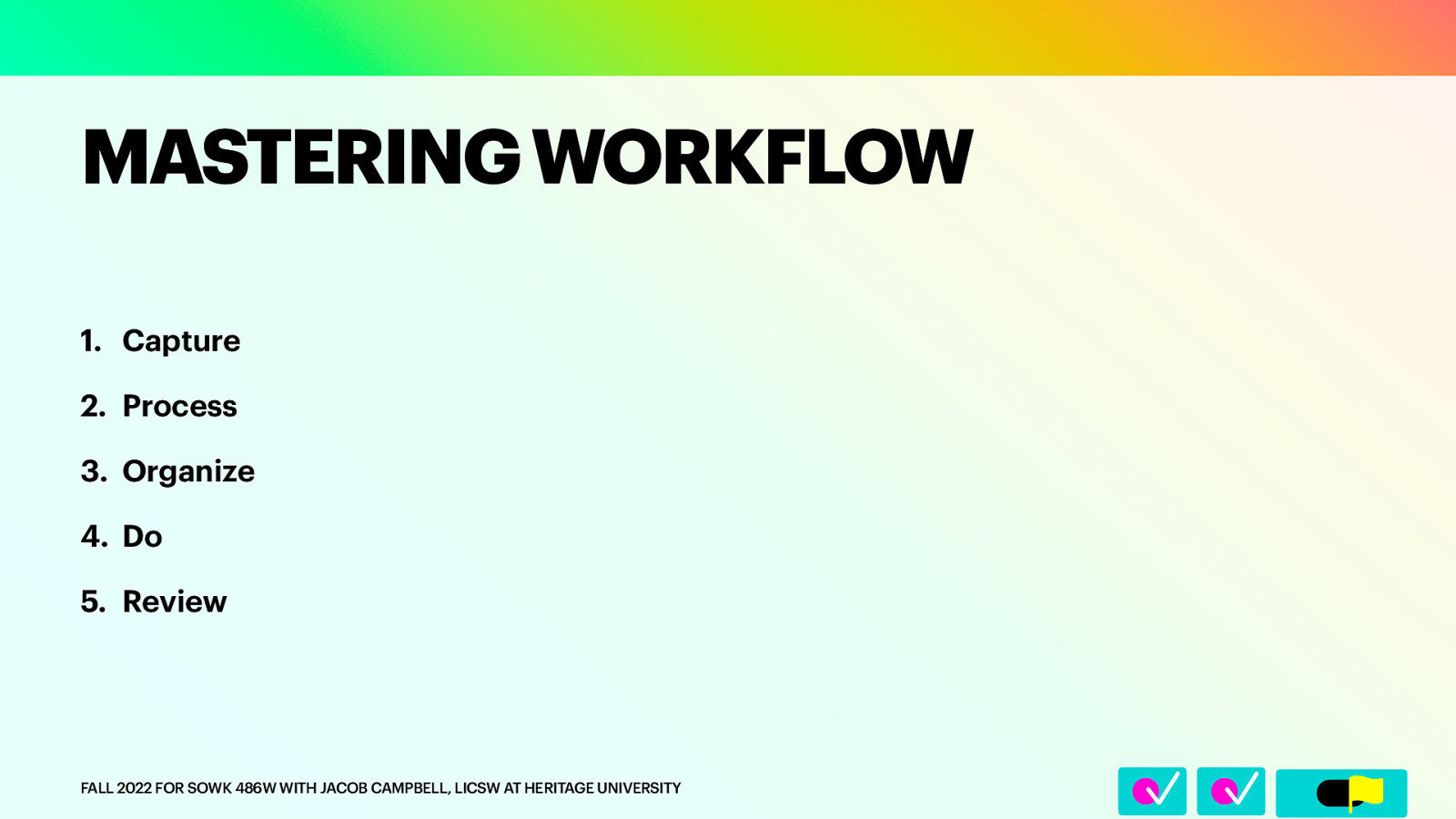 􀆅􀆅􀋊 MASTERING WORKFLOW 1. Capture 2. Process 3. Organize 4. Do 5. Review FALL 2022 FOR SOWK 486W WITH JACOB CAMPBELL, LICSW AT HERITAGE UNIVERSITY
