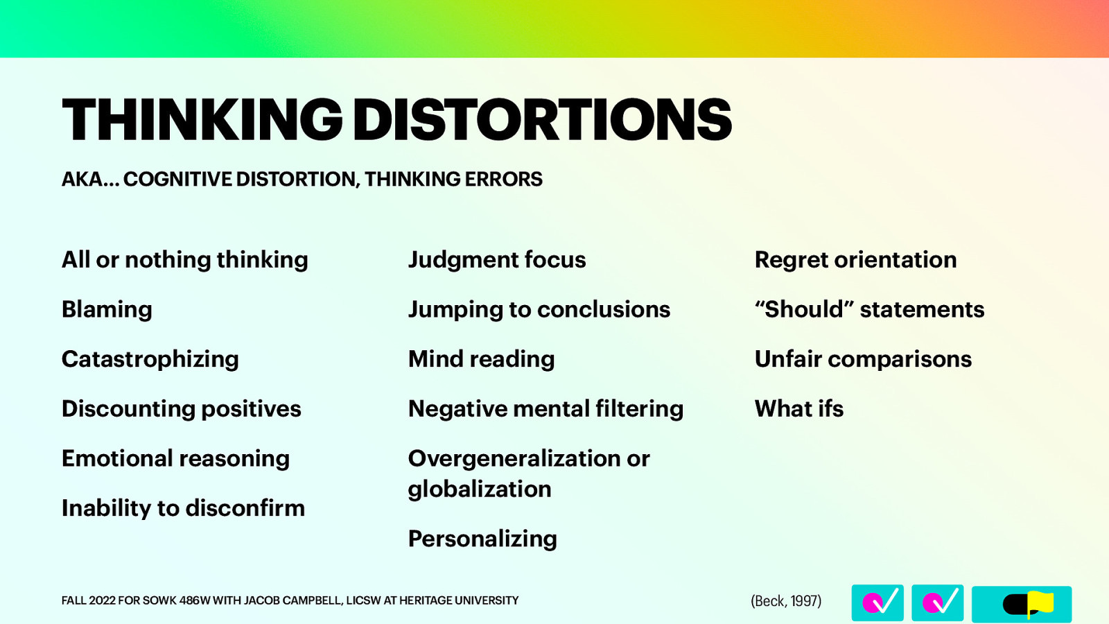 AKA… COGNITIVE DISTORTION, THINKING ERRORS All or nothing thinking Judgment focus Regret orientation Blaming Jumping to conclusions “Should” statements Catastrophizing Mind reading Unfair comparisons Discounting positives Negative mental iltering What ifs Emotional reasoning Overgeneralization or globalization Inability to discon irm Personalizing f FALL 2022 FOR SOWK 486W WITH JACOB CAMPBELL, LICSW AT HERITAGE UNIVERSITY f 􀆅􀆅􀋊 THINKING DISTORTIONS (Beck, 1997)
