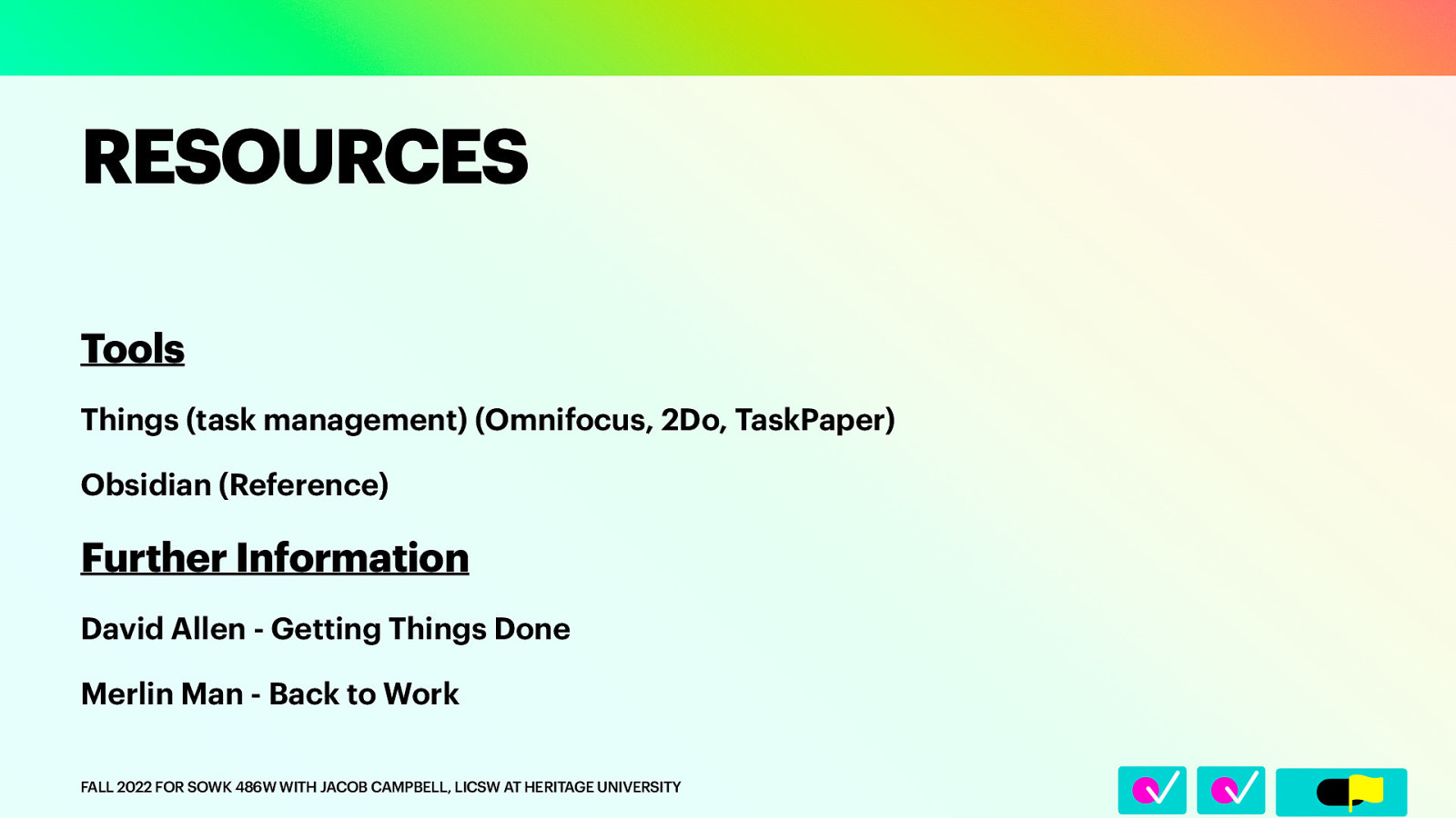 􀆅􀆅􀋊 RESOURCES Tools Things (task management) (Omnifocus, 2Do, TaskPaper) Obsidian (Reference) Further Information David Allen - Getting Things Done Merlin Man - Back to Work FALL 2022 FOR SOWK 486W WITH JACOB CAMPBELL, LICSW AT HERITAGE UNIVERSITY
