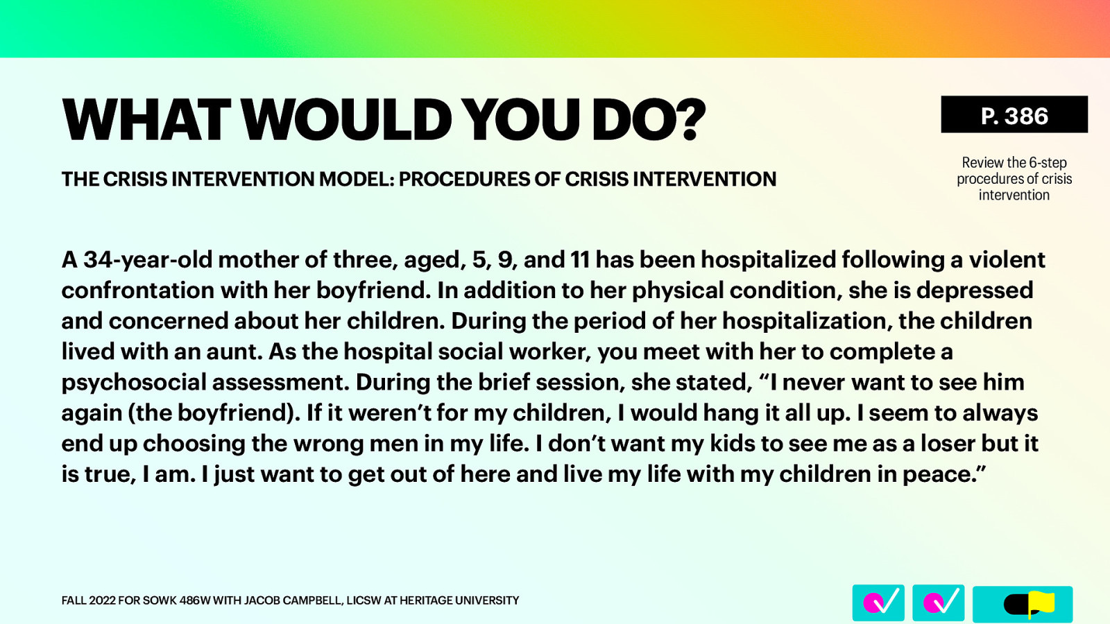 􀆅􀆅􀋊 WHAT WOULD YOU DO? THE CRISIS INTERVENTION MODEL: PROCEDURES OF CRISIS INTERVENTION P. 386 Review the 6-step procedures of crisis intervention A 34-year-old mother of three, aged, 5, 9, and 11 has been hospitalized following a violent confrontation with her boyfriend. In addition to her physical condition, she is depressed and concerned about her children. During the period of her hospitalization, the children lived with an aunt. As the hospital social worker, you meet with her to complete a psychosocial assessment. During the brief session, she stated, “I never want to see him again (the boyfriend). If it weren’t for my children, I would hang it all up. I seem to always end up choosing the wrong men in my life. I don’t want my kids to see me as a loser but it is true, I am. I just want to get out of here and live my life with my children in peace.” FALL 2022 FOR SOWK 486W WITH JACOB CAMPBELL, LICSW AT HERITAGE UNIVERSITY
