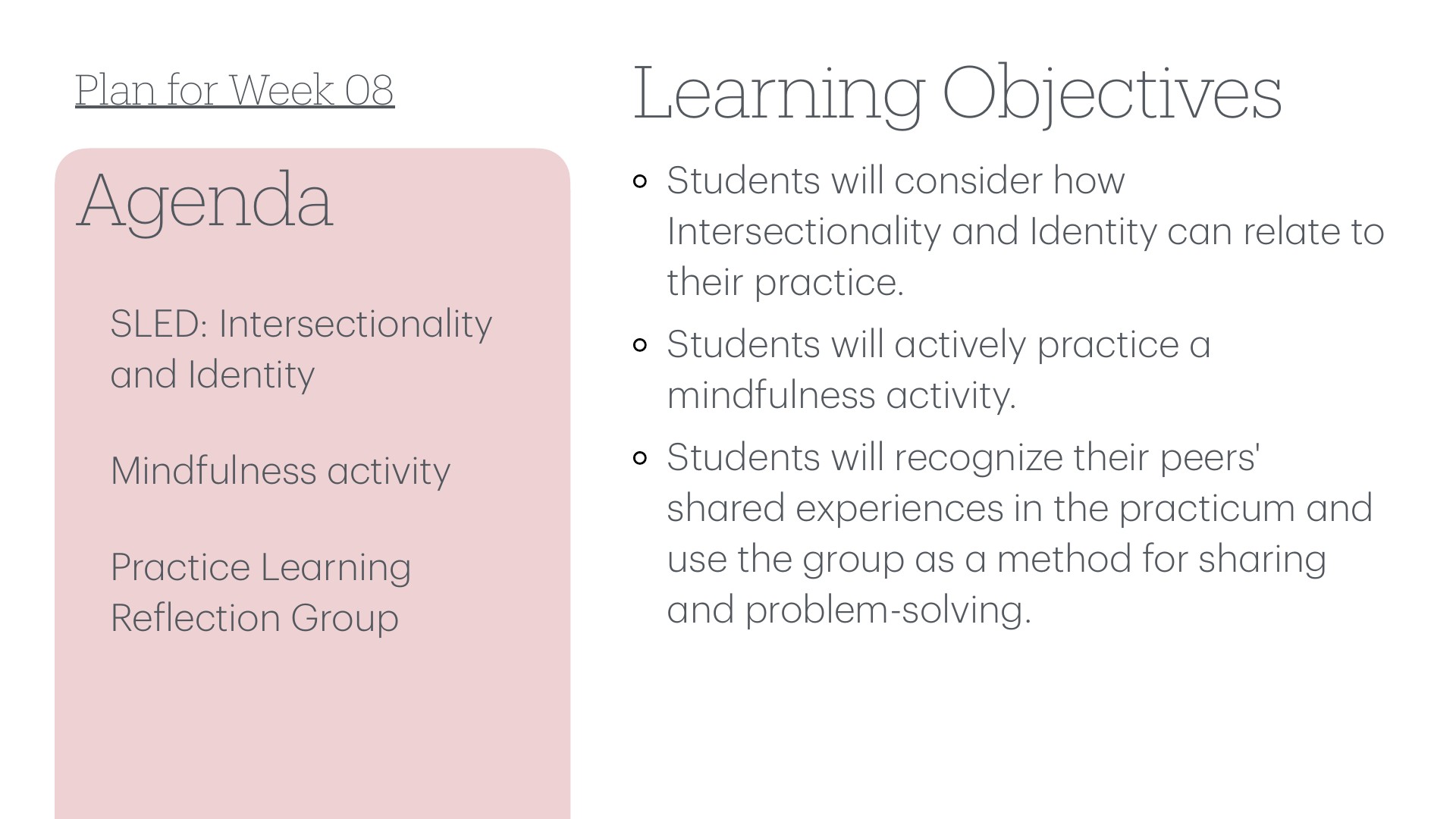 A slide with a white background, split into two columns. On the left, a pink rounded panel with the heading 'Agenda' and three items: 'SLED: Intersectionality and Identity,' 'Mindfulness activity,' and 'Practice Learning Reflection Group.' On the right, the heading 'Learning Objectives' with three bullets: 'Students will consider how Intersectionality and Identity can relate to their practice,' 'Students will actively practice a mindfulness activity,' and 'Students will recognize their peers' shared experiences in the practicum and use the group as a method for sharing and problem-solving.' Top left reads 'Plan for Week 08.'