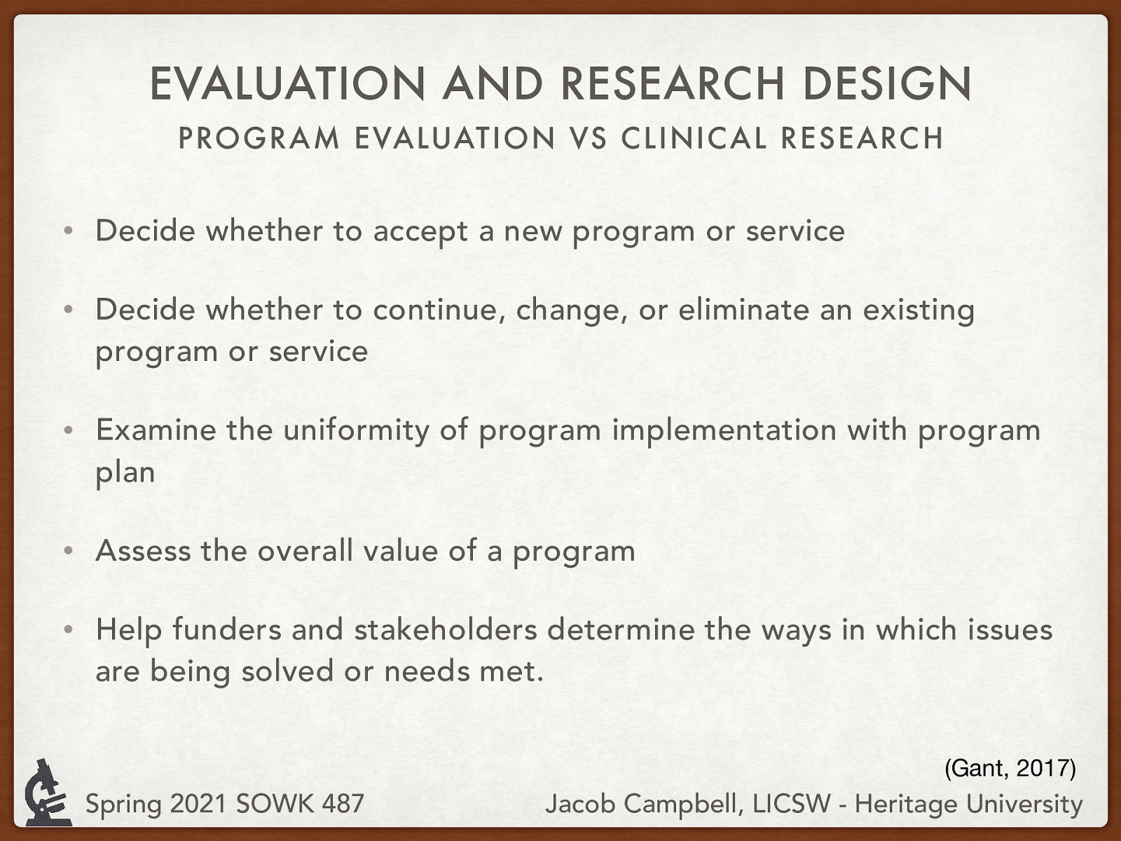 Grant (2017)  So, what is program evaluation. Some of the purposes of program evaluation include:   Decide whether to accept a new program or service Decide whether to continue, change, or eliminate an existing program or service Examine the uniformity of program implementation with a program plan Assess the overall value of a program Help funders and stakeholders determine how issues are being solved or needs are met. 
