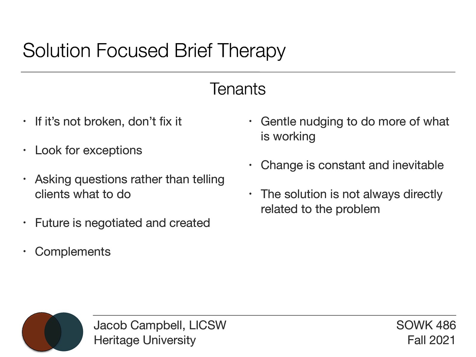 Solution Focused Brief Therapy Tenants • If it’s not broken, don’t x it • Look for exceptions • Asking questions rather than telling clients what to do • Future is negotiated and created • Complements fi Jacob Campbell, LICSW Heritage University • Gentle nudging to do more of what is working • Change is constant and inevitable • The solution is not always directly related to the problem SOWK 486 Fall 2021
