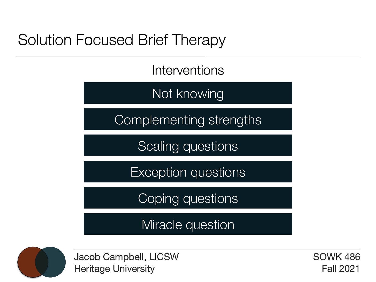 Solution Focused Brief Therapy Interventions Not knowing Complementing strengths Scaling questions Exception questions Coping questions Miracle question Jacob Campbell, LICSW Heritage University SOWK 486 Fall 2021
