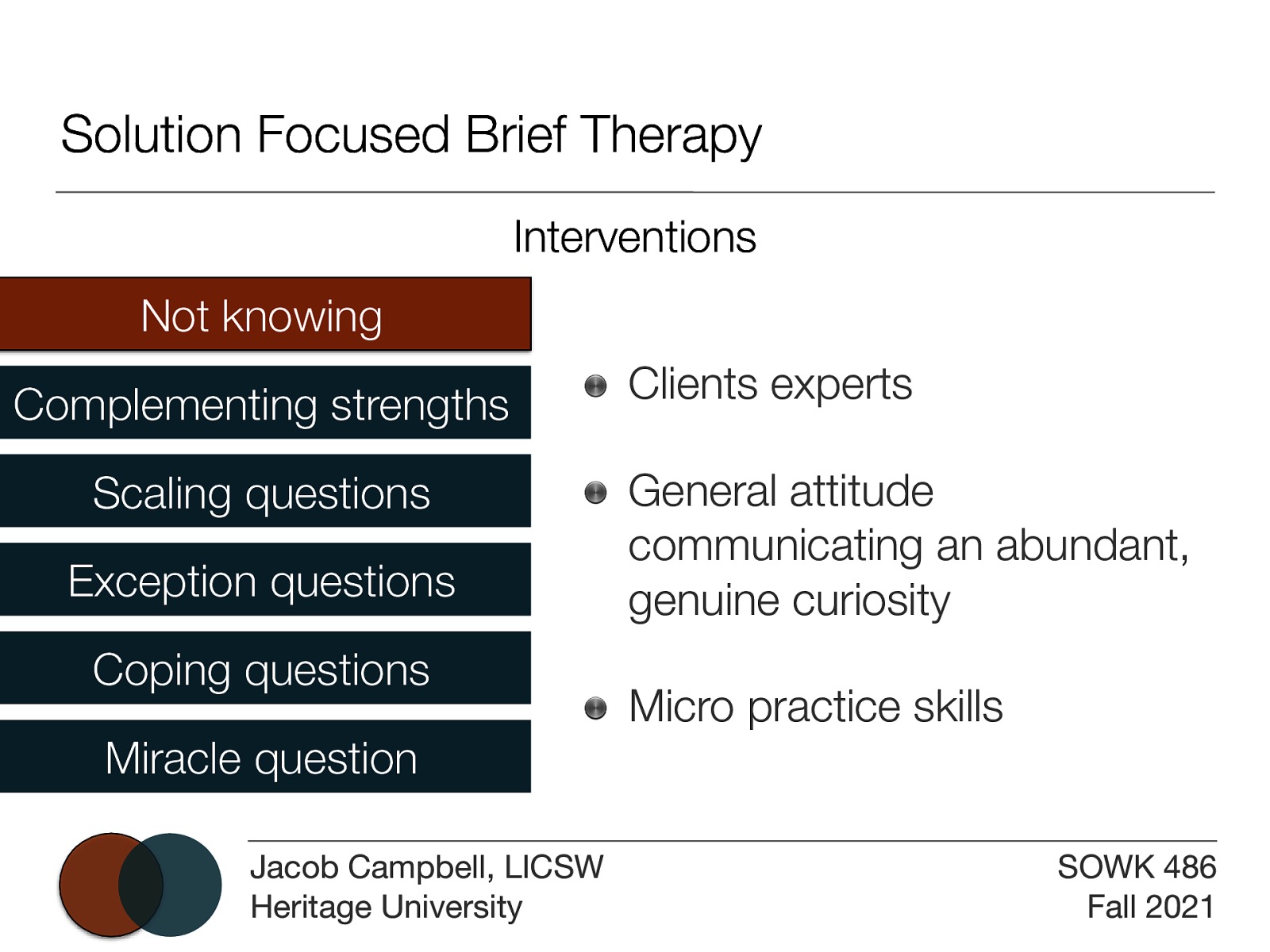 Solution Focused Brief Therapy Interventions Not knowing Complementing strengths Scaling questions Exception questions Coping questions Miracle question Jacob Campbell, LICSW Heritage University Clients experts General attitude communicating an abundant, genuine curiosity Micro practice skills SOWK 486 Fall 2021
