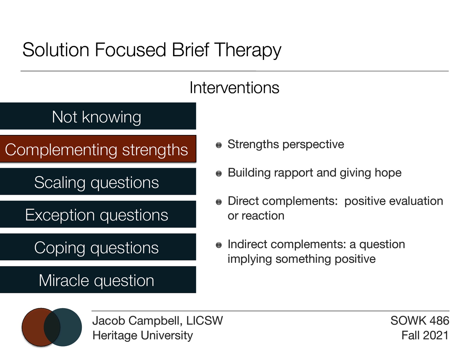 Solution Focused Brief Therapy Interventions Not knowing Complementing strengths Scaling questions Exception questions Coping questions Strengths perspective Building rapport and giving hope Direct complements: positive evaluation or reaction Indirect complements: a question implying something positive Miracle question Jacob Campbell, LICSW Heritage University SOWK 486 Fall 2021
