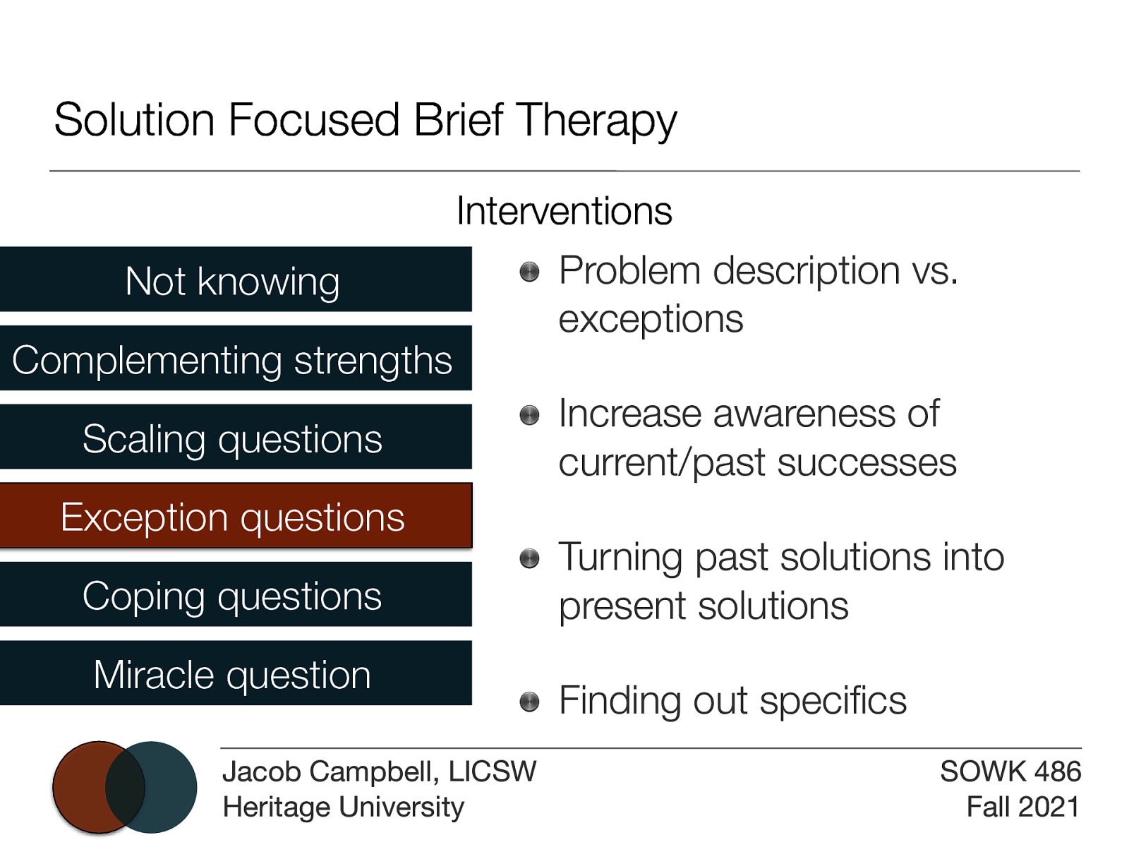 Solution Focused Brief Therapy Not knowing Complementing strengths Interventions Problem description vs. exceptions Scaling questions Exception questions Coping questions Miracle question fi Jacob Campbell, LICSW Heritage University Increase awareness of current/past successes Turning past solutions into present solutions Finding out speci cs SOWK 486 Fall 2021
