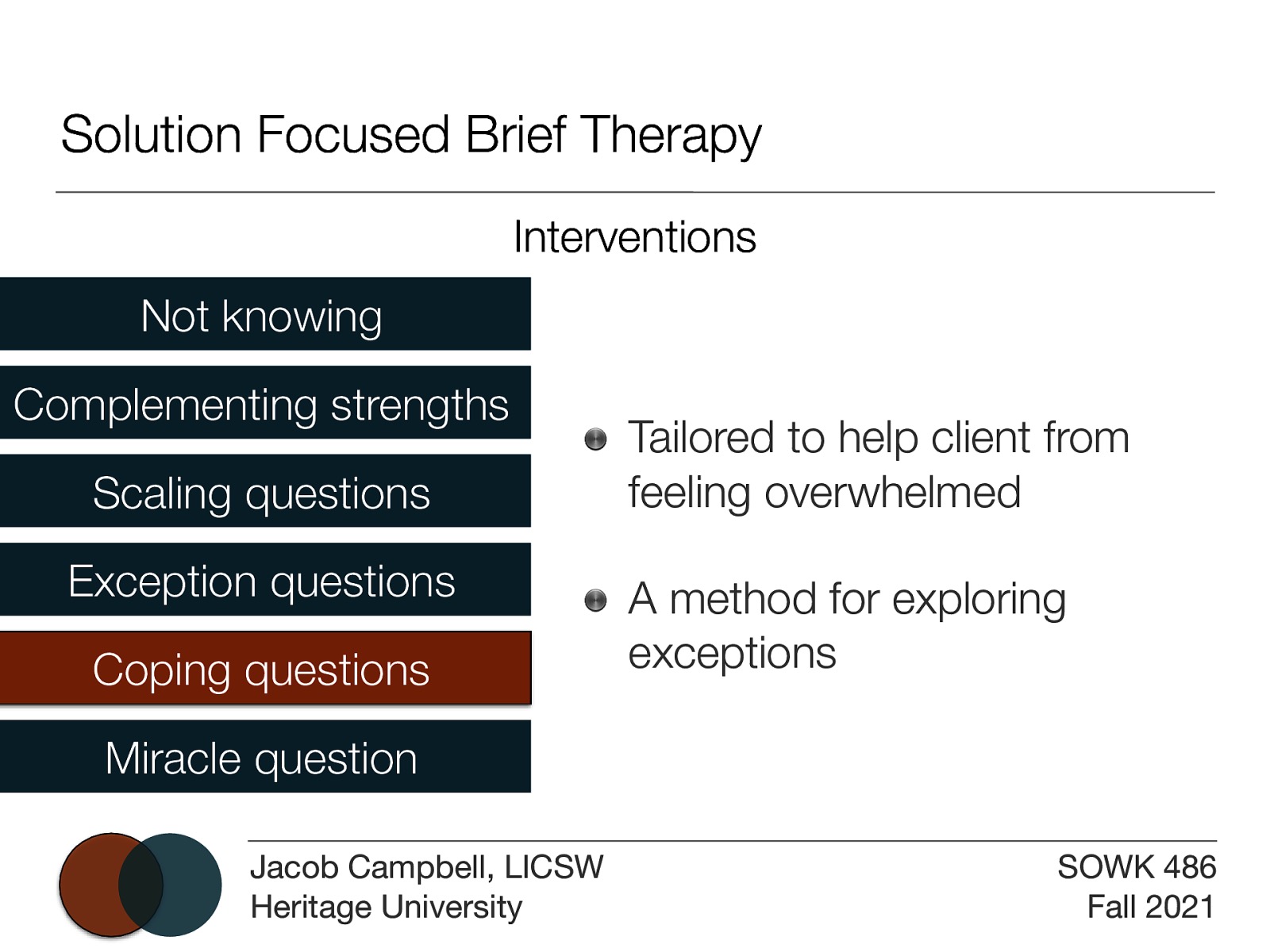 Solution Focused Brief Therapy Interventions Not knowing Complementing strengths Scaling questions Exception questions Coping questions Tailored to help client from feeling overwhelmed A method for exploring exceptions Miracle question Jacob Campbell, LICSW Heritage University SOWK 486 Fall 2021
