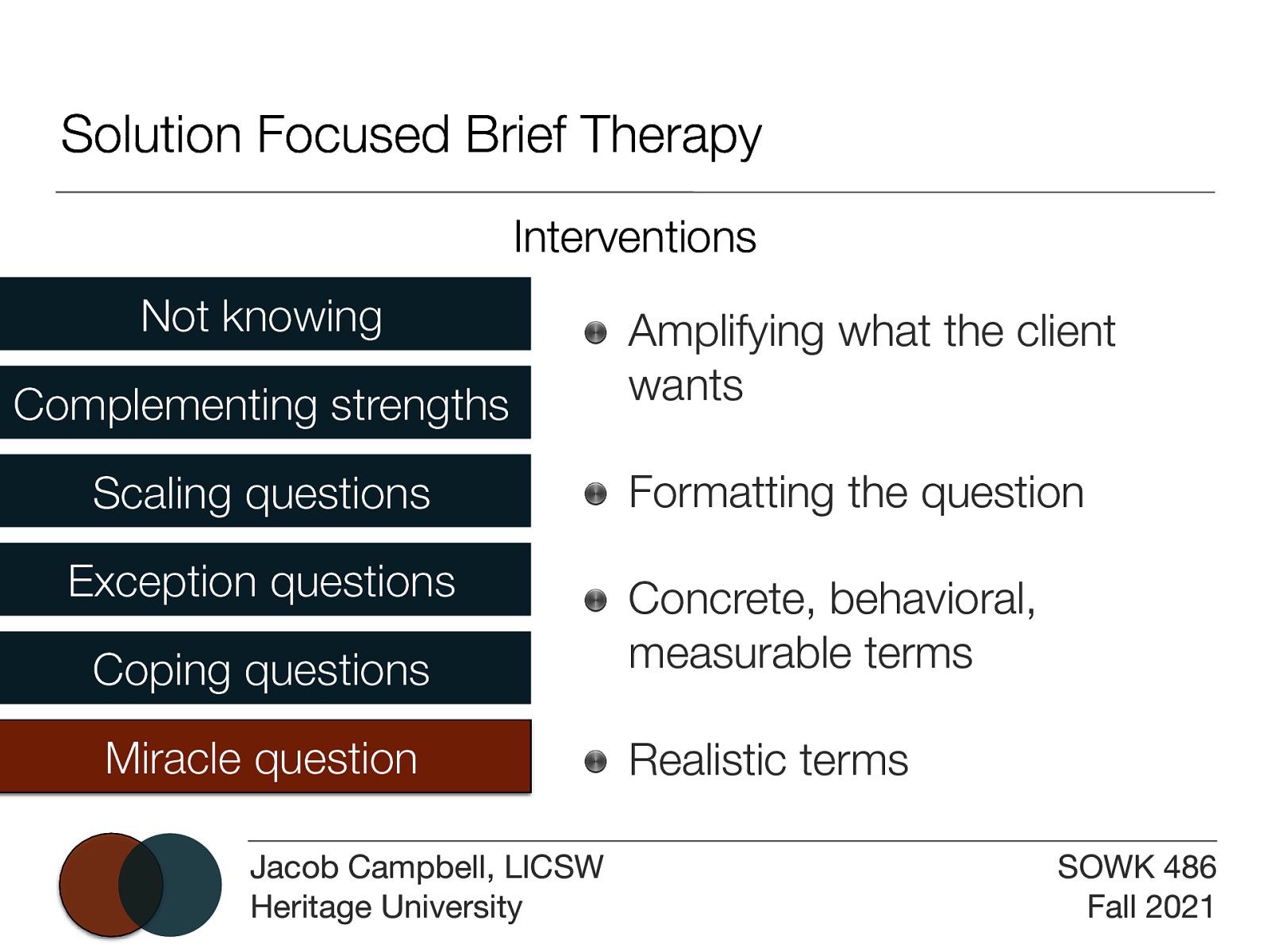 Solution Focused Brief Therapy Interventions Not knowing Complementing strengths Scaling questions Exception questions Amplifying what the client wants Formatting the question Coping questions Concrete, behavioral, measurable terms Miracle question Realistic terms Jacob Campbell, LICSW Heritage University SOWK 486 Fall 2021
