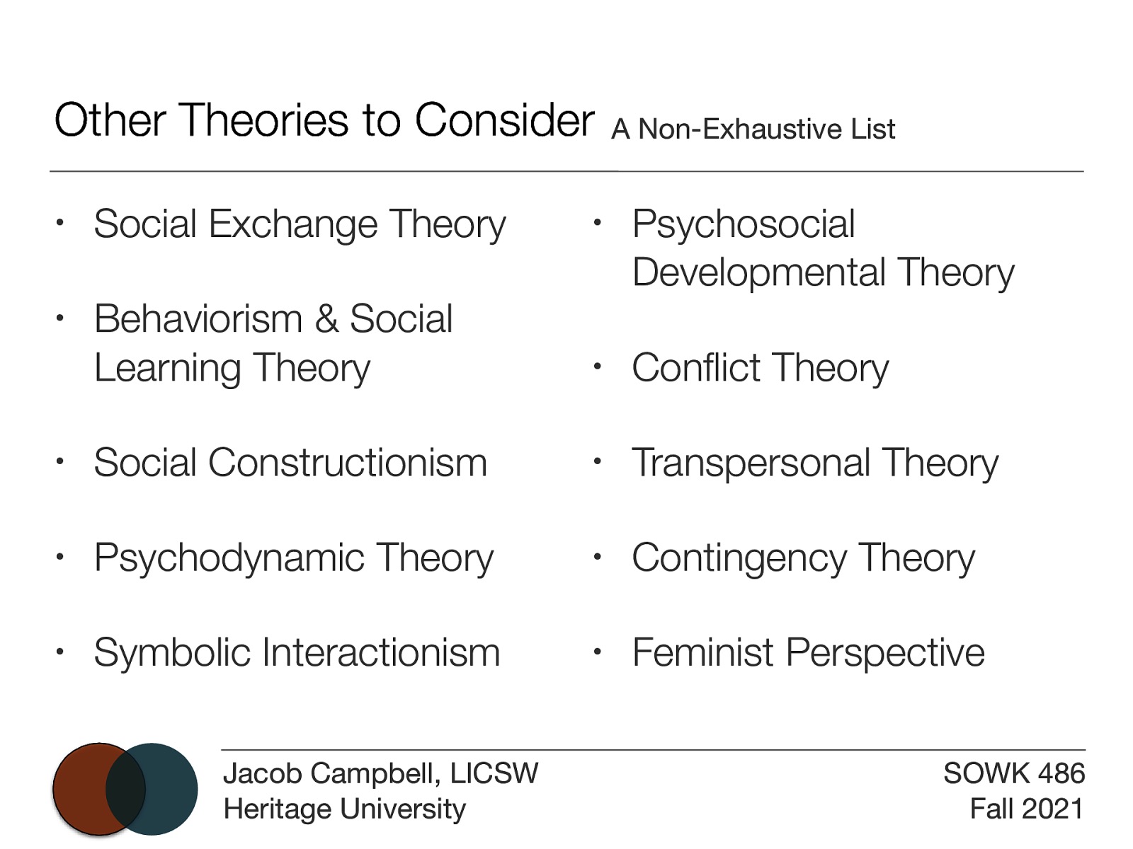 Other Theories to Consider A Non-Exhaustive List • Social Exchange Theory • • Behaviorism & Social Learning Theory Psychosocial Developmental Theory • Con ict Theory • Social Constructionism • Transpersonal Theory • Psychodynamic Theory • Contingency Theory • Symbolic Interactionism • Feminist Perspective fl Jacob Campbell, LICSW Heritage University SOWK 486 Fall 2021
