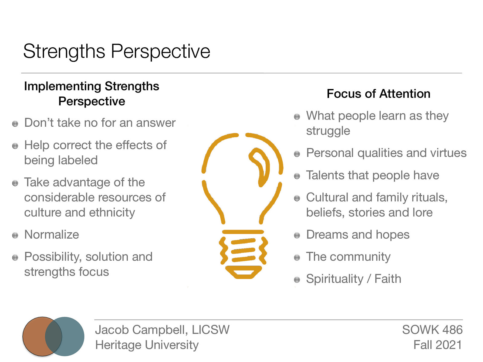 Strengths Perspective Implementing Strengths Perspective Don’t take no for an answer Help correct the e ects of being labeled Take advantage of the considerable resources of culture and ethnicity Focus of Attention What people learn as they struggle Personal qualities and virtues Talents that people have Cultural and family rituals, beliefs, stories and lore Normalize Dreams and hopes Possibility, solution and strengths focus The community ff Jacob Campbell, LICSW Heritage University Spirituality / Faith SOWK 486 Fall 2021
