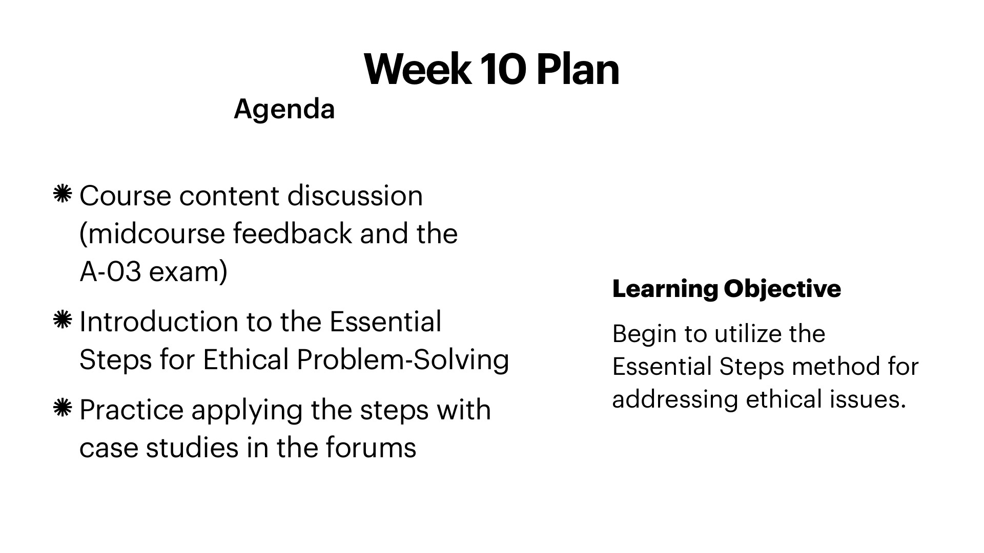 A white slide titled 'Week 10 Plan' lists an agenda in black sans-serif text with asterisk bullets: 'Course content discussion (midcourse feedback and the A-03 exam),' 'Introduction to the Essential Steps for Ethical Problem-Solving,' and 'Practice applying the steps with case studies in the forums.' On the right, a bold 'Learning Objective' reads 'Begin to utilize the Essential Steps method for addressing ethical issues.'