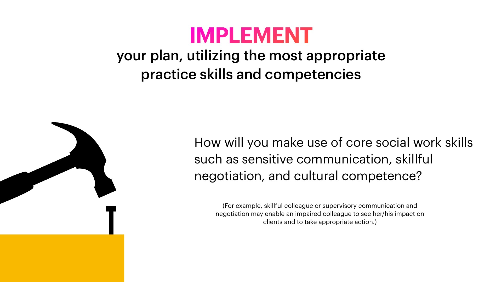 A black hammer is angled down toward a small black nail on a yellow block, against a white background. Slide text reads: 'IMPLEMENT your plan, utilizing the most appropriate practice skills and competencies. How will you make use of core social work skills such as sensitive communication, skillful negotiation, and cultural competence?'