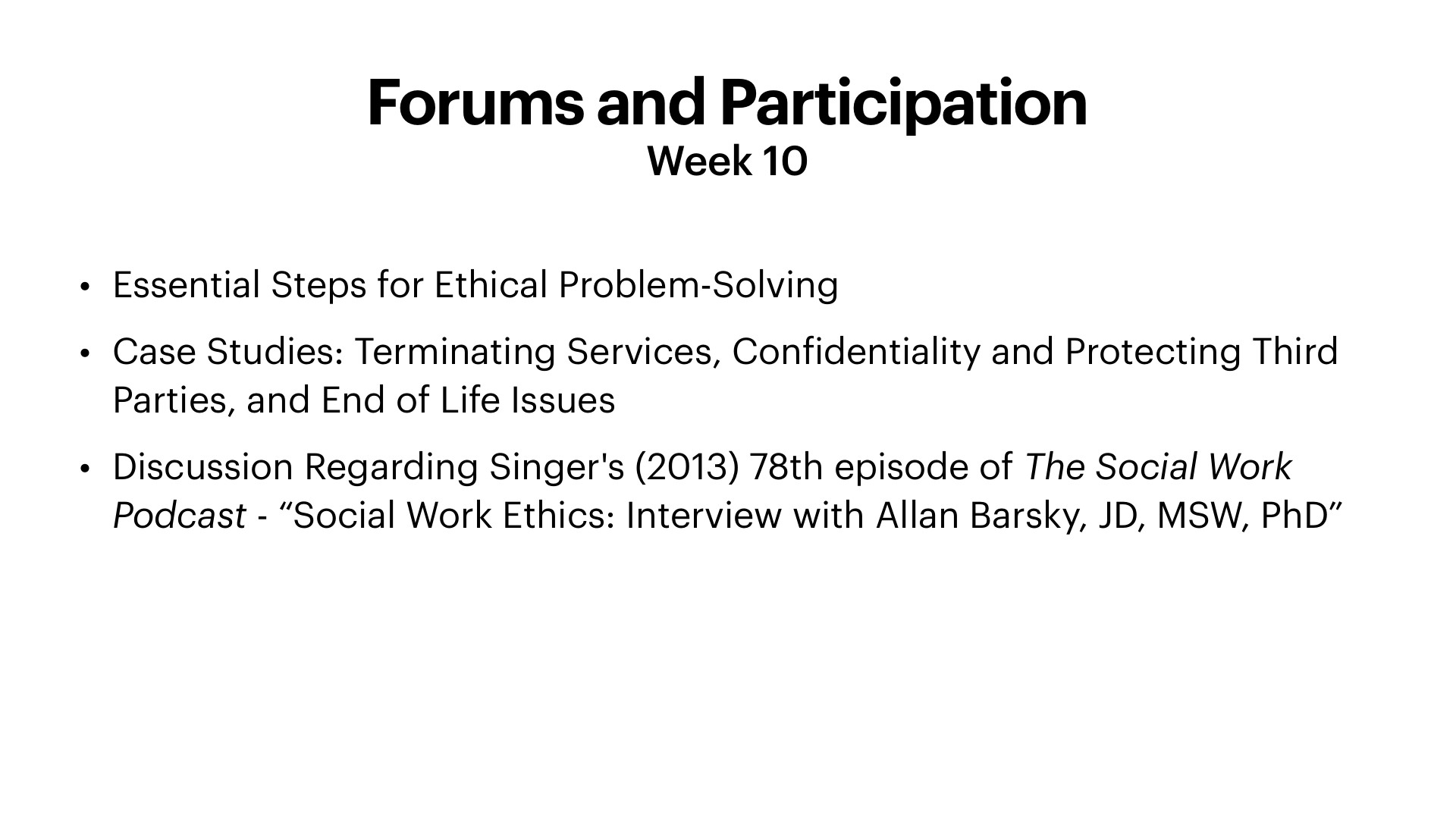 A presentation slide titled 'Forums and Participation, Week 10' with a black-on-white bulleted list of three items: 'Essential Steps for Ethical Problem-Solving,' 'Case Studies: Terminating Services, Confidentiality and Protecting Third Parties, and End of Life Issues,' and 'Discussion Regarding Singer's (2013) 78th episode of The Social Work Podcast - 'Social Work Ethics: Interview with Allan Barsky, JD, MSW, PhD'.' The slide is plain, with no images or graphics.
