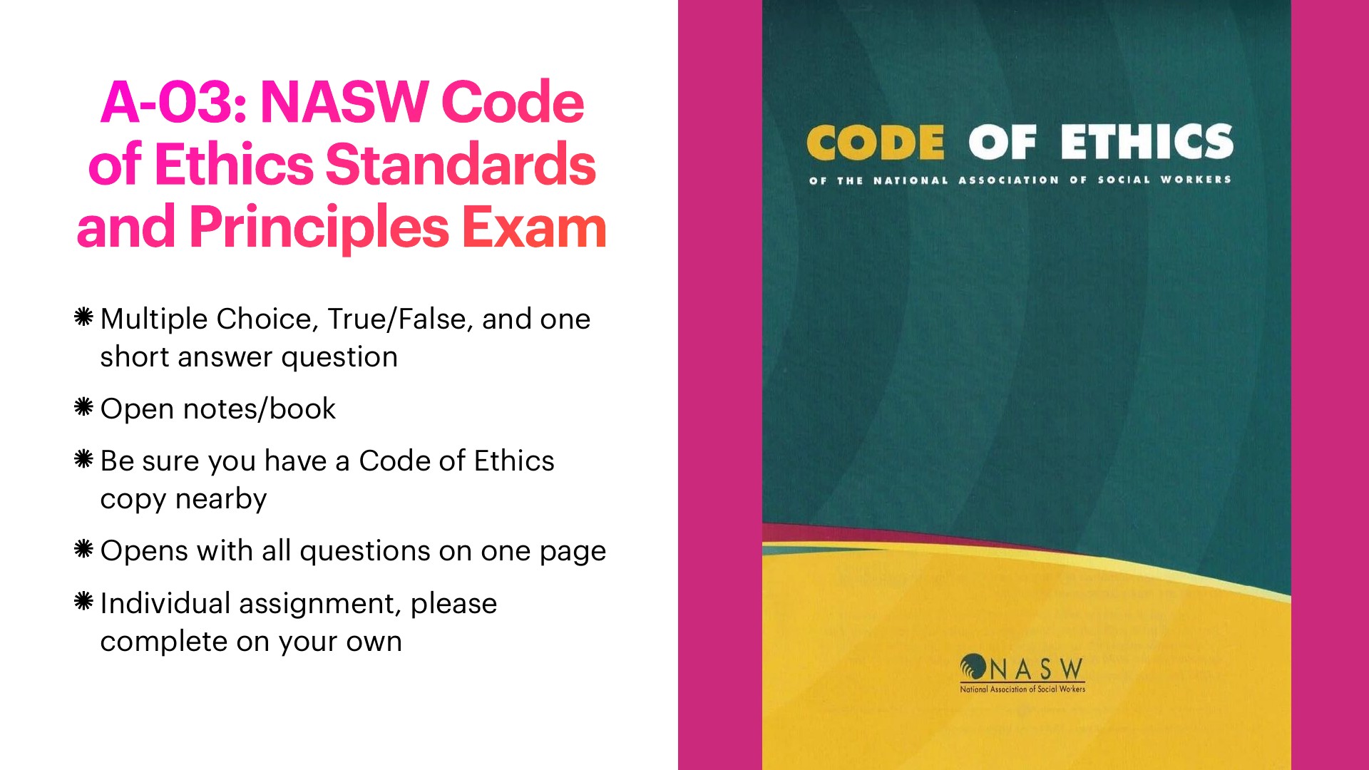 A presentation slide on the left has the bold pink-to-red title 'A-03: NASW Code of Ethics Standards and Principles Exam' above five bullets: multiple choice, true/false, and one short answer; open notes/book; have a Code of Ethics copy nearby; all questions on one page; individual work. On the right, a pink-bordered book cover in teal and yellow reads 'CODE OF ETHICS of the National Association of Social Workers,' with the NASW logo.