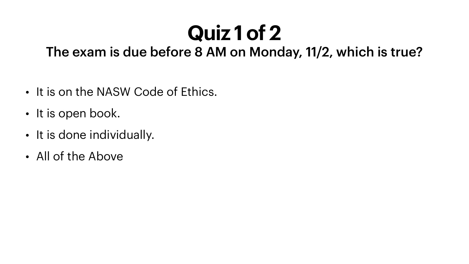 A presentation slide with a white background and black sans-serif text titled 'Quiz 1 of 2.' Below the title, the question reads 'The exam is due before 8 AM on Monday, 11/2, which is true?' followed by four bulleted options: 'It is on the NASW Code of Ethics.', 'It is open book.', 'It is done individually.', and 'All of the Above.'