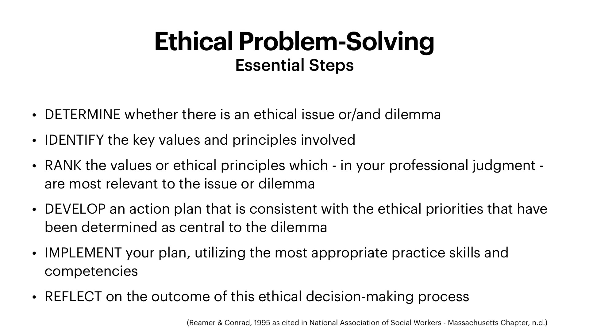 A white presentation slide titled 'Ethical Problem-Solving,' with the subtitle 'Essential Steps,' lists six numbered-by-bullet steps in black sans-serif text: DETERMINE whether there is an ethical issue or/and dilemma; IDENTIFY the key values and principles involved; RANK the values or ethical principles which, in your professional judgment, are most relevant to the issue or dilemma; DEVELOP an action plan consistent with the ethical priorities central to the dilemma; IMPLEMENT your plan, utilizing the most appropriate practice skills and competencies; and REFLECT on the outcome of this ethical decision-making process. A small citation at the bottom right reads '(Reamer & Conrad, 1995 as cited in National Association of Social Workers - Massachusetts Chapter, n.d.)'.