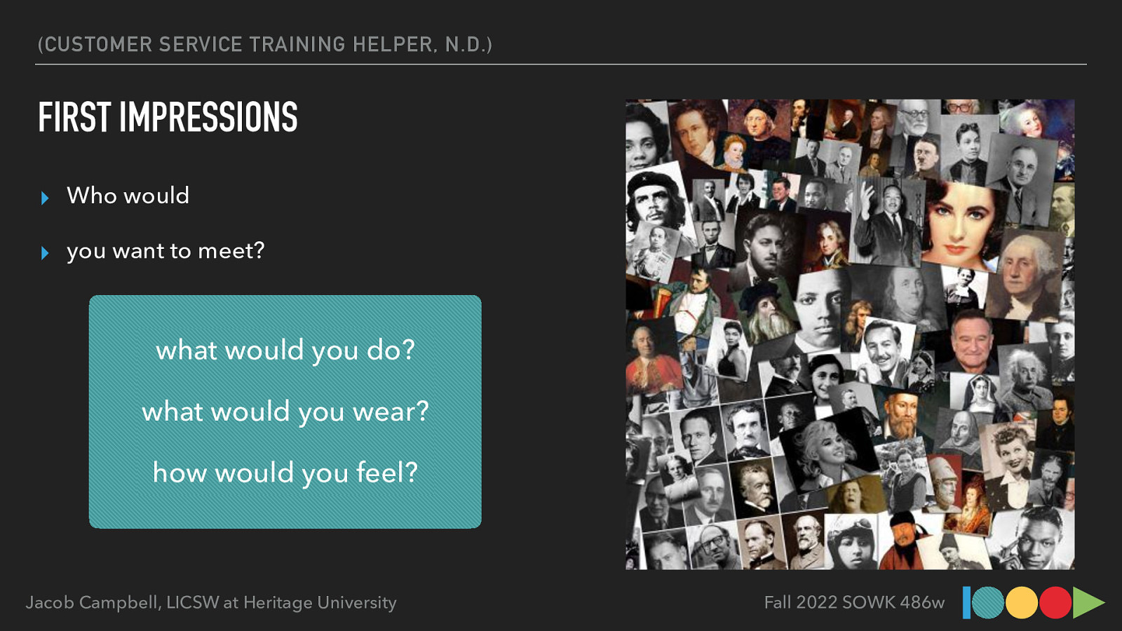 (CUSTOMER SERVICE TRAINING HELPER, N.D.) FIRST IMPRESSIONS ▸ Who would ▸ you want to meet? what would you do? what would you wear? how would you feel? Jacob Campbell, LICSW at Heritage University Fall 2022 SOWK 486w
