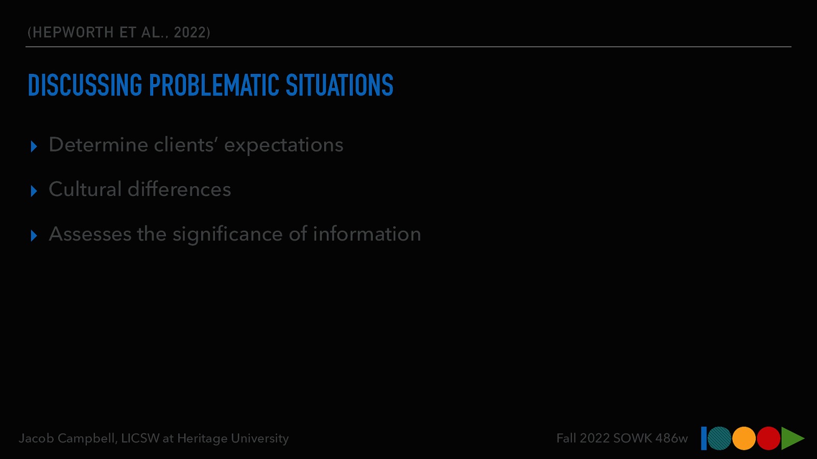 (HEPWORTH ET AL., 2022) DISCUSSING PROBLEMATIC SITUATIONS ▸ Determine clients’ expectations ▸ Cultural differences ▸ Assesses the signi cance of information fi Jacob Campbell, LICSW at Heritage University Fall 2022 SOWK 486w
