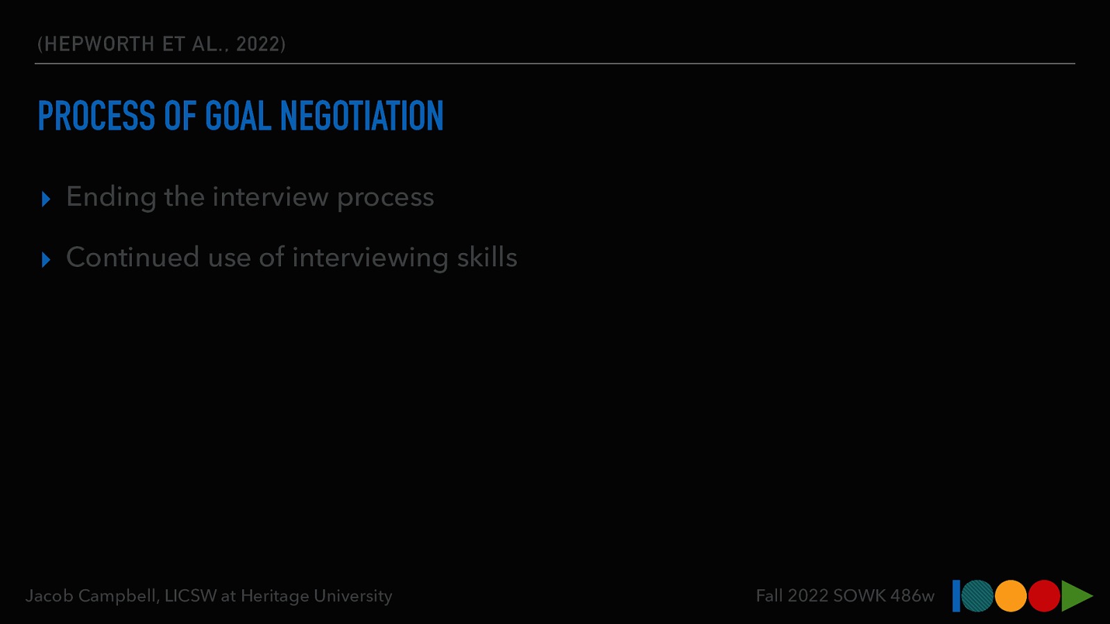 (HEPWORTH ET AL., 2022) PROCESS OF GOAL NEGOTIATION ▸ Ending the interview process ▸ Continued use of interviewing skills Jacob Campbell, LICSW at Heritage University Fall 2022 SOWK 486w
