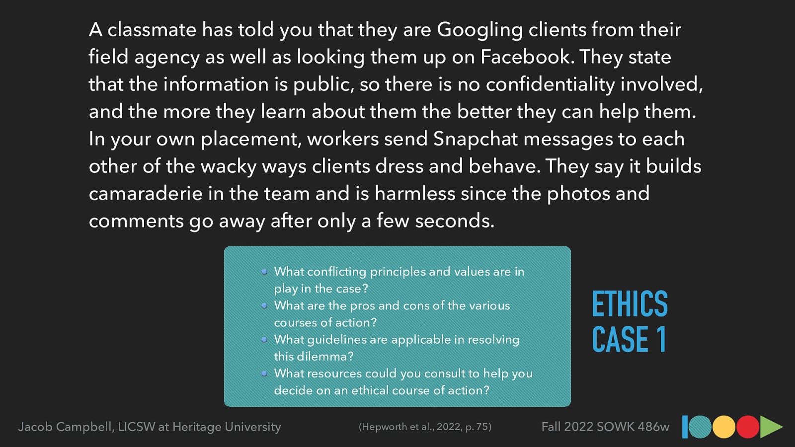 What con icting principles and values are in play in the case? What are the pros and cons of the various courses of action? What guidelines are applicable in resolving this dilemma? What resources could you consult to help you decide on an ethical course of action? (Hepworth et al., 2022, p. 75) fi Jacob Campbell, LICSW at Heritage University fl fi A classmate has told you that they are Googling clients from their eld agency as well as looking them up on Facebook. They state that the information is public, so there is no con dentiality involved, and the more they learn about them the better they can help them. In your own placement, workers send Snapchat messages to each other of the wacky ways clients dress and behave. They say it builds camaraderie in the team and is harmless since the photos and comments go away after only a few seconds. ETHICS CASE 1 Fall 2022 SOWK 486w
