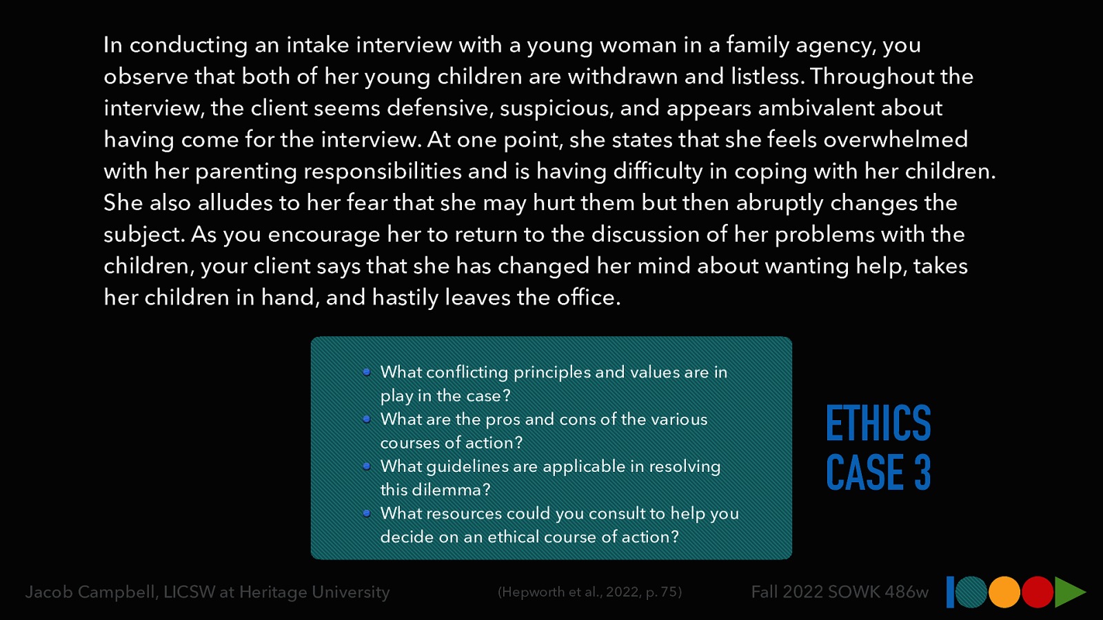 In conducting an intake interview with a young woman in a family agency, you observe that both of her young children are withdrawn and listless. Throughout the interview, the client seems defensive, suspicious, and appears ambivalent about having come for the interview. At one point, she states that she feels overwhelmed with her parenting responsibilities and is having dif culty in coping with her children. She also alludes to her fear that she may hurt them but then abruptly changes the subject. As you encourage her to return to the discussion of her problems with the children, your client says that she has changed her mind about wanting help, takes her children in hand, and hastily leaves the of ce. What con icting principles and values are in play in the case? What are the pros and cons of the various courses of action? What guidelines are applicable in resolving this dilemma? What resources could you consult to help you decide on an ethical course of action? fi (Hepworth et al., 2022, p. 75) fi fl Jacob Campbell, LICSW at Heritage University ETHICS CASE 3 Fall 2022 SOWK 486w
