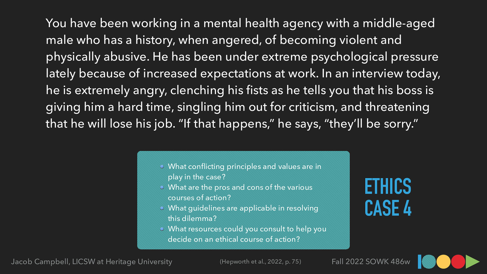 You have been working in a mental health agency with a middle-aged male who has a history, when angered, of becoming violent and physically abusive. He has been under extreme psychological pressure lately because of increased expectations at work. In an interview today, he is extremely angry, clenching his sts as he tells you that his boss is giving him a hard time, singling him out for criticism, and threatening that he will lose his job. “If that happens,” he says, “they’ll be sorry.” What con icting principles and values are in play in the case? What are the pros and cons of the various courses of action? What guidelines are applicable in resolving this dilemma? What resources could you consult to help you decide on an ethical course of action? (Hepworth et al., 2022, p. 75) fi fl Jacob Campbell, LICSW at Heritage University ETHICS CASE 4 Fall 2022 SOWK 486w
