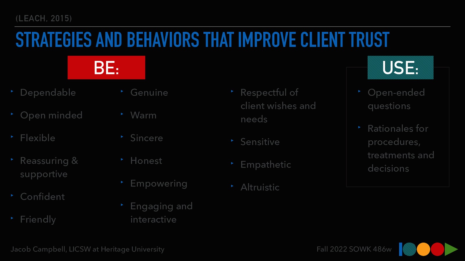 (LEACH, 2015) STRATEGIES AND BEHAVIORS THAT IMPROVE CLIENT TRUST BE: USE: ‣ Dependable ‣ Genuine ‣ Open minded ‣ Warm ‣ Respectful of client wishes and needs ‣ Flexible ‣ Sincere ‣ Sensitive ‣ Reassuring & supportive ‣ Honest ‣ Empathetic ‣ Empowering ‣ Altruistic ‣ Con dent ‣ Friendly ‣ Rationales for procedures, treatments and decisions ‣ Engaging and interactive Jacob Campbell, LICSW at Heritage University fi ‣ Open-ended questions Fall 2022 SOWK 486w
