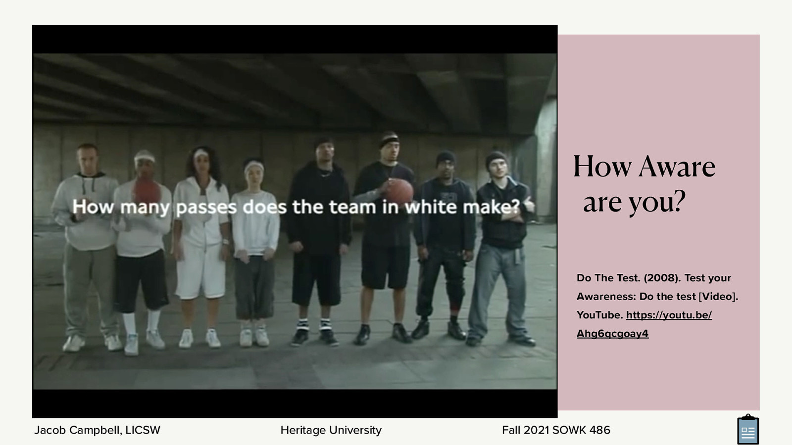  The following is a short video. So, you all have at least gotten your AA. I want to do a short little test to see how well you can count. We are going to watch a short movie clip of two teams (a black one and a white one) passing the ball. Make sure that you keep an accurate count!   [Activity] Watch the video clip   [Discussion] How many did you count? How many of you noticed the gorilla moon walking through the background?   Context is important when we think about our clients situations. 
