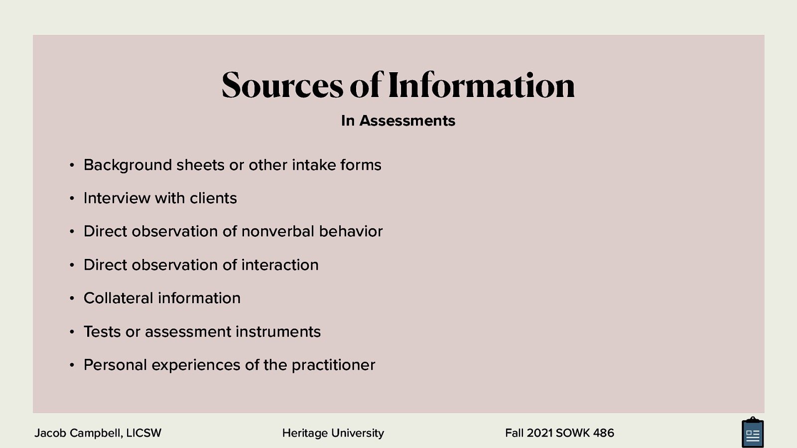  Numerous sources of information can be used individually or in combination. The following are the most common:   Background sheets or other intake forms that clients complete Interview with clients (e.g., accounts of problems, history, views, thoughts, events, and the like) Direct observation of nonverbal behavior Direct observation of interaction between partners, family members, and group members Collateral information from relatives, friends, physicians, teachers, employers, and other professionals Tests or assessment instruments Personal experiences of the practitioner based on direct interactions with clients 
