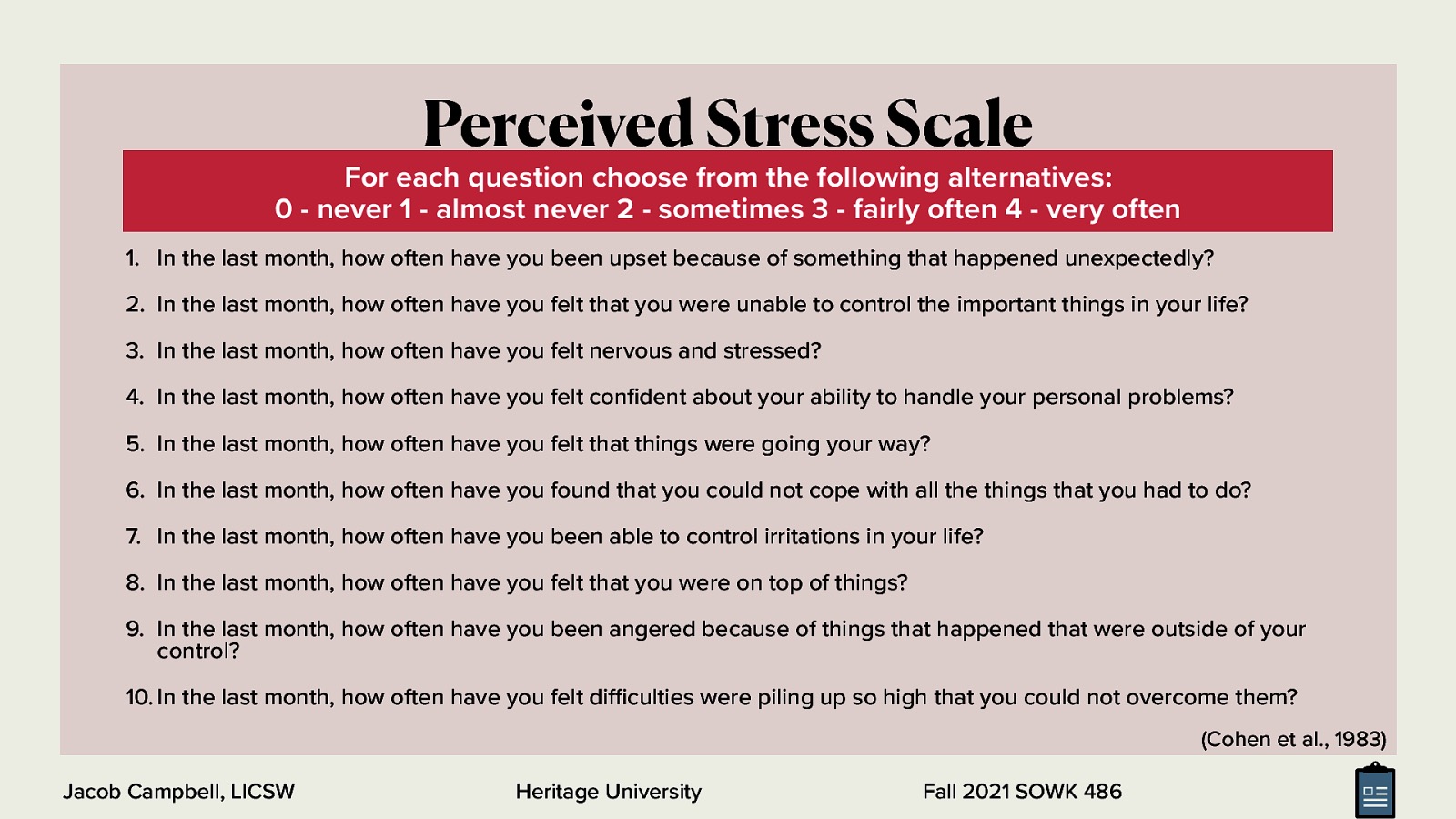  We are going to talk some about screening tools. The Global Measure of Perceived Stress, original published by Cohen et al. in 1983, is a tool. I didn’t want to choose a tool that would be too intrusive and that might still be useful. In class, I’ve generally printed and had students complete about five different screeners to see how each of them work. Today we will just do this one.  [Whole Class Activity] Write on a sheet of paper your rating for each of the numbers (make sure to number your answer)  In the last month, how often have you been upset because of something that happened unexpectedly? In the last month, how often have you felt that you were unable to control the important things in your life? In the last month, how often have you felt nervous and stressed? In the last month, how often have you felt confident about your ability to handle your personal problems? In the last month, how often have you felt that things were going your way? In the last month, how often have you found that you could not cope with all the things that you had to do? In the last month, how often have you been able to control irritations in your life? In the last month, how often have you felt that you were on top of things? In the last month, how often have you been angered because of things that happened that were outside of your control? In the last month, how often have you felt difficulties were piling up so high that you could not overcome them?  For each question choose from the following alternatives: 0 - never 1 - almost never 2 - sometimes 3 - fairly often 4 - very often Example taken from the New Hampshire Department of Employee Assistance Programs: https://das.nh.gov/wellness/Docs/Percieved%20Stress%20Scale.pdf <div style=”margin: 0 0 0 2em; text-indent: -2em;” markdown=”1”> Cohen, S., Kamarck, T., & Mermelstein, R. (1983). A Global Measure of Perceived Stress. Journal of Health and Social Behavior, 24(4), 385. https://doi.org/10.2307/2136404 </div>
