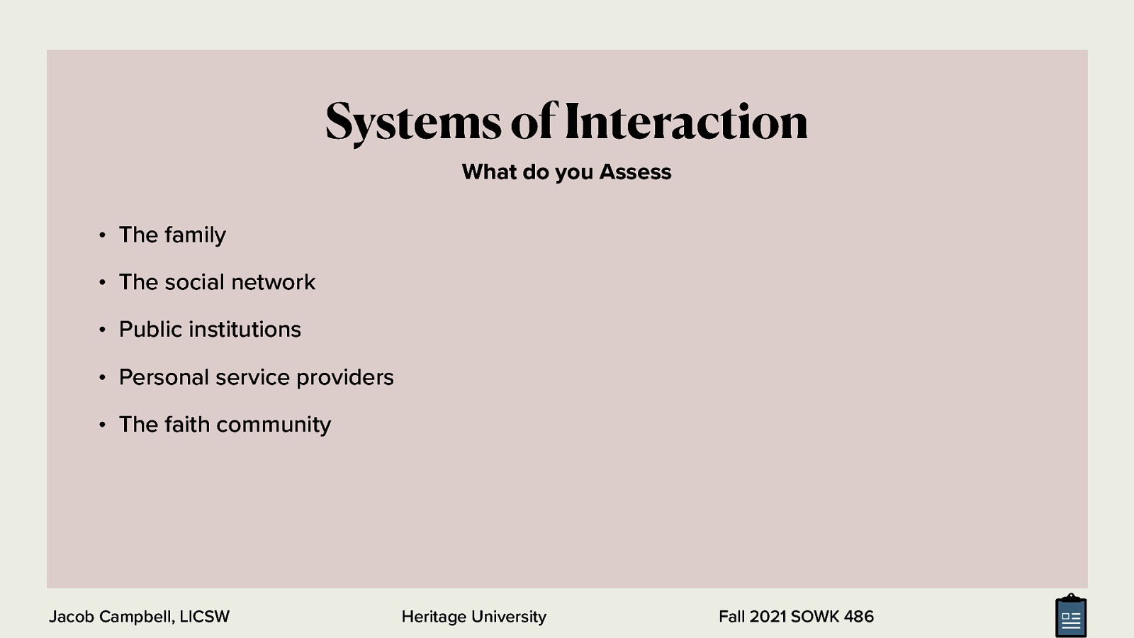  A portion of the assessment should include information regarding the various systems they interact with   People commonly interact with the following systems:    The family and extended family or kinship network  The social network (friends, neighbors, etc.)  Public institutions (educational, recreational,etc.)  Personal service providers (doctor, dentist, etc.)  The faith community (religious leaders, lay ministers, etc.) 
