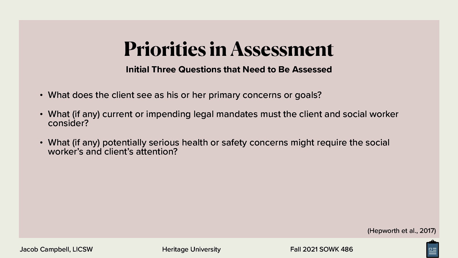  Although a social worker’s assessment will be guided by the setting in which the assessment is conducted, certain priorities in assessment influence all social work settings.  Initially, three questions should be assessed in all situations:  What does the client see as his or her primary concerns or goals? What (if any) current or impending legal mandates must the client and social worker consider? What (if any) potentially serious health or safety concerns might require the social worker’s and client’s attention? 
