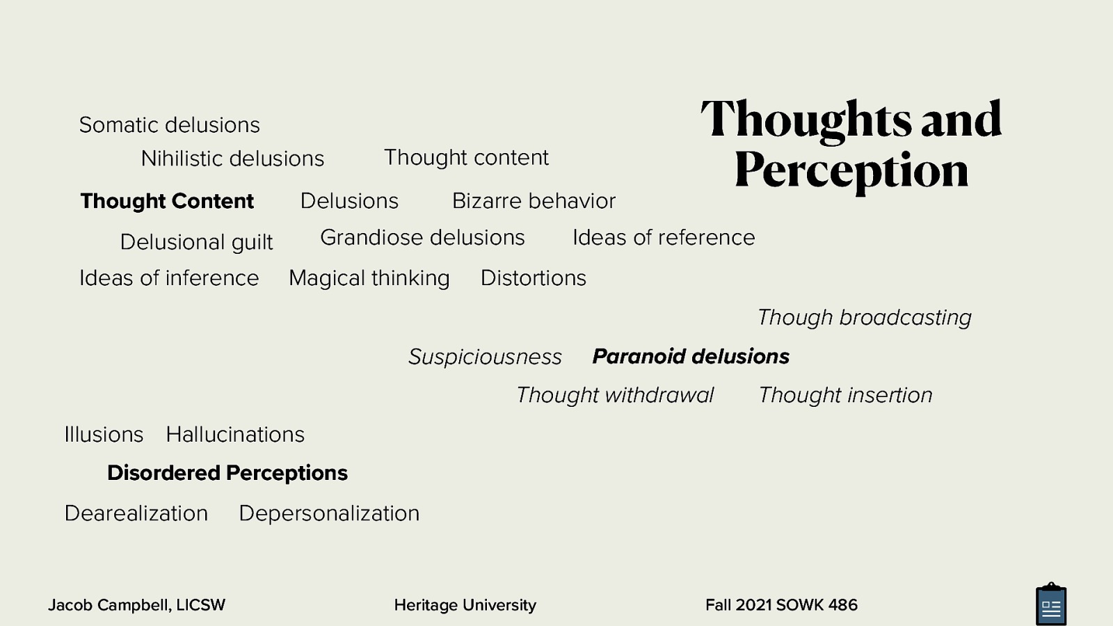  Thought Process - Flow of Ideas (quality of associations)  Spontaneous (without asking questions) Goal directed Impoverished Racing thoughts blocking (pausing) Circumstantial (too many irrelevant ideas) Persevrative Loose association (not logical) Flight of ideas (jumping from idea to another in logical sequence) Illogical Incoherent Neologism (new words) Distractable Clang association (Sound of word rather than idea) Tangentiality Overvalued (ideas might be possible, but used incorrectly) Conceptual disorganization   
