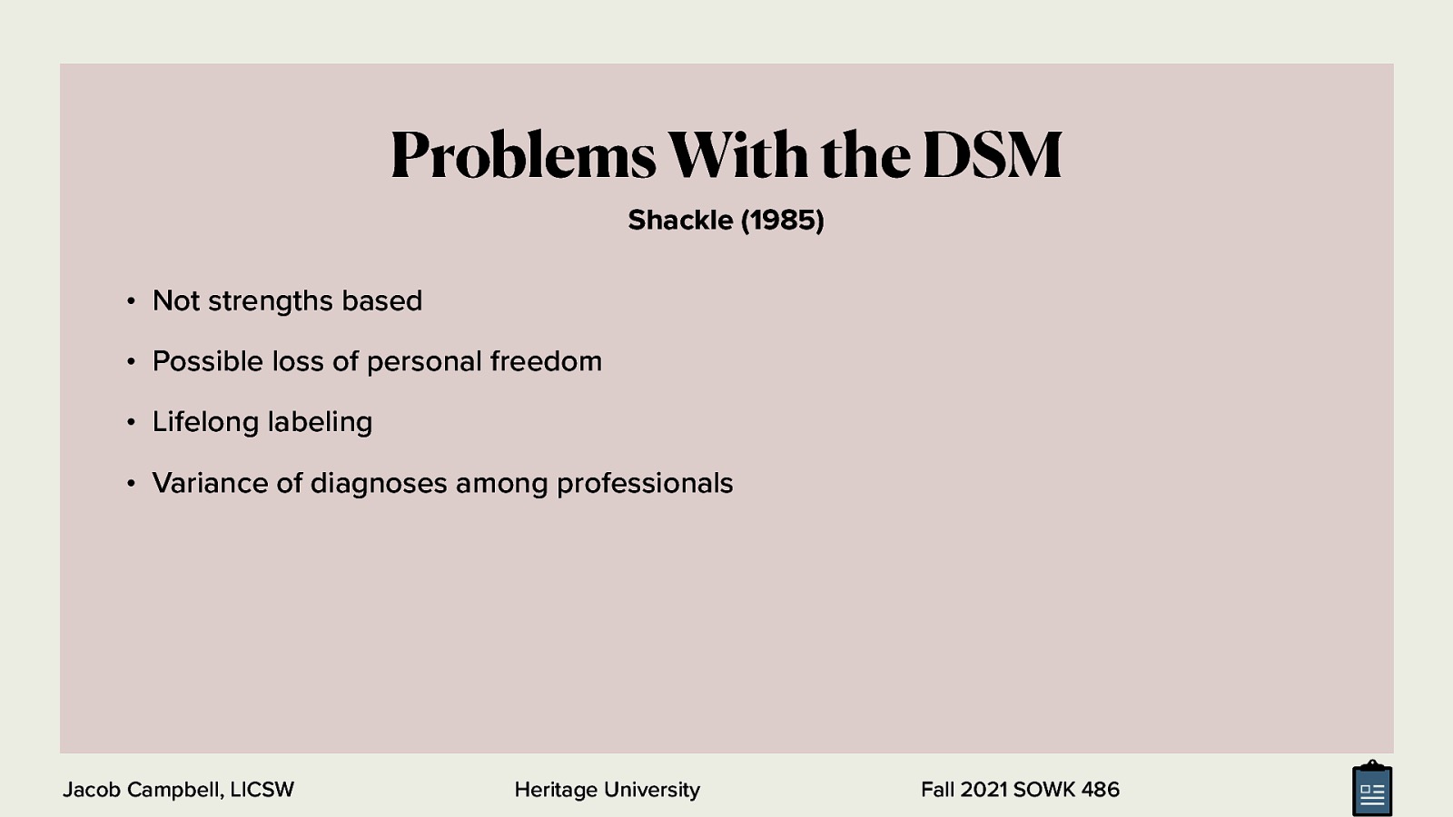  While the DSM is prolific and used everywhere, there are some problems that are related to the DSM?  [Discussion] What are some of the problems people have with use of a medical model for diagnoses  Not strengths based (Graybeal, 2001) Possible loss of personal freedom (recommendations of specific treatments) Lifelong labeling Variance of diagnoses among professionals (other citation)  <div style=”margin: 0 0 0 2em; text-indent: -2em;” markdown=”1”> Graybeal, C. (2001). Strengths-based social work assessment: Transforming the dominant paradigm. Families in Society: The Journal of Contemporary Social Services, 82(3), 233-242. https://doi.org/10.1606/1044-3894.236 Shackle, E. M. (1985). Psychiatric diagnosis as an ethical problem. Journal of Medical Ethics, 11(9), 132-134. https://doi.org/10.1136/jme.11.3.132 </div>
