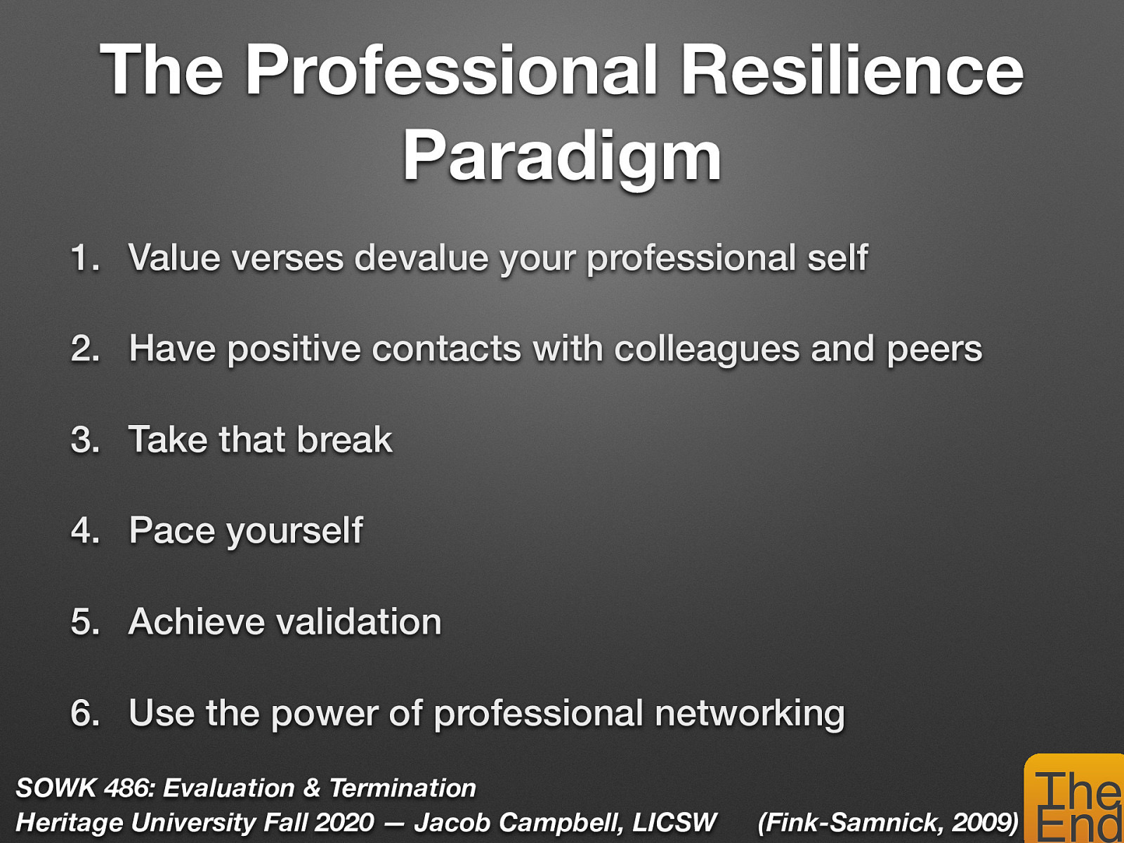  Fink-Samnick, E. (2009) The professional resilience paradigm: Defining the next dimension of professional self-care. Professional Case Management 14(6):330-2. DOI: 10.1097/NCM.0b013e3181c3d483  Fink-Samnick describes 20 strategies for self care in her The Professional Resilience Paradigm: The Next Dimension of Professional Self-Care   Value verses devalue your professional self (don’t undersell yourself)   Have positive contacts with colleagues and peers (work with people who motivate you)   Take that break (vacations, lunch… etc)   Pace yourself (Working faster does not always yield increased output)   Achieve validation  Identify goals Engage with positive contacts Get a mentor    Use the power of professional networking (Engage with professional associations & networking sites to - Keep up with new trends and expand horizons & opportunities)  
