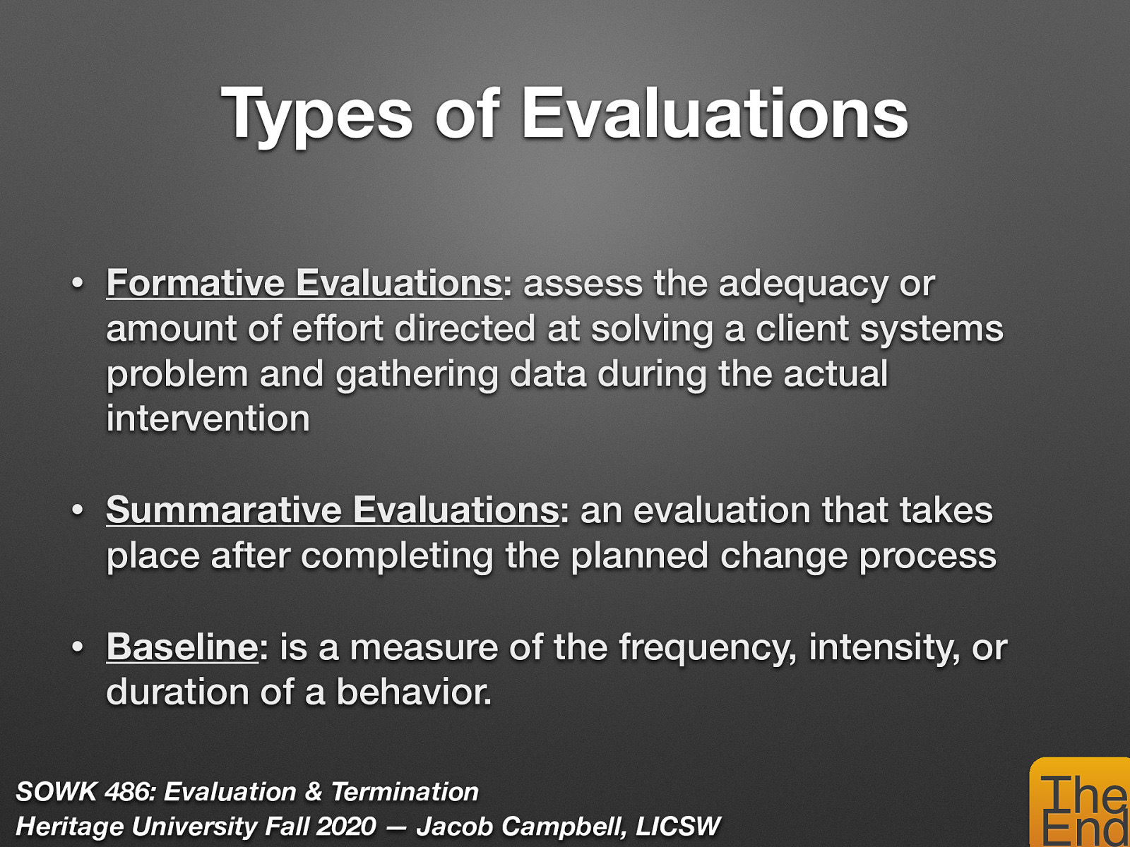  There are a number of types of evaluations…    Formative Evaluations: assess the adequacy or amount of effort directed at solving a client systems problem and gathering data during the actual intervention (i.e. teacher evaluations).  Summarative Evaluations: an evaluation that takes place after completing the planned change process (i.e. end of semester examinations).  Baseline: is a measure of the frequency, intensity, or duration of a behavior. 
