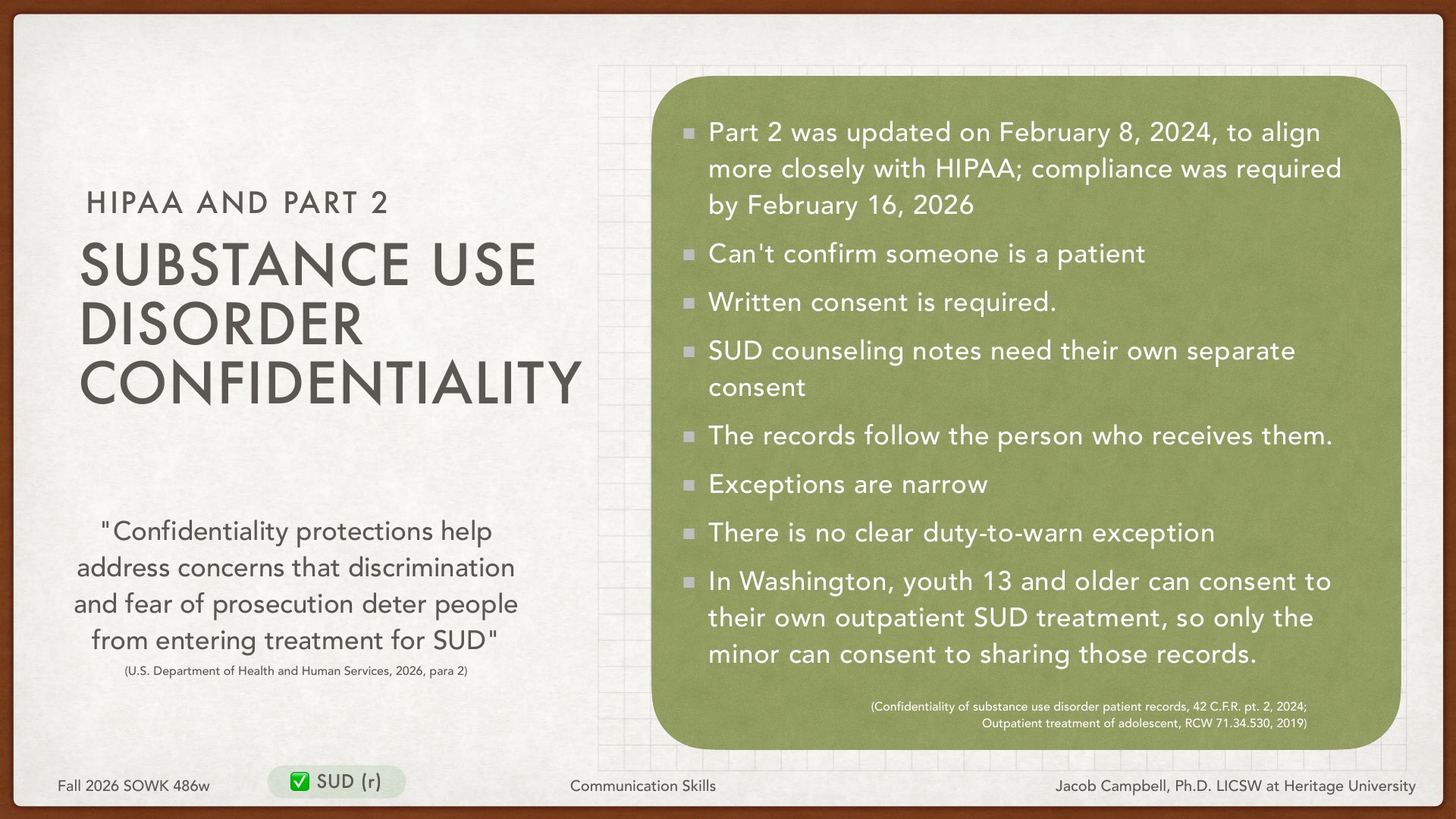 A presentation slide titled 'HIPAA AND PART 2 SUBSTANCE USE DISORDER CONFIDENTIALITY' displays educational content on legal protections for patient privacy in substance use treatment. Key requirements include: Part 2 updated February 8, 2024 with compliance deadline February 16, 2026; written consent required; cannot confirm patient status; SUD counseling notes need separate consent; records follow the recipient; narrow exceptions with no clear duty-to-warn exception; in Washington, youth 13+ can consent to their own outpatient SUD treatment. The quote emphasizes confidentiality protections address discrimination and prosecution concerns deterring treatment entry.