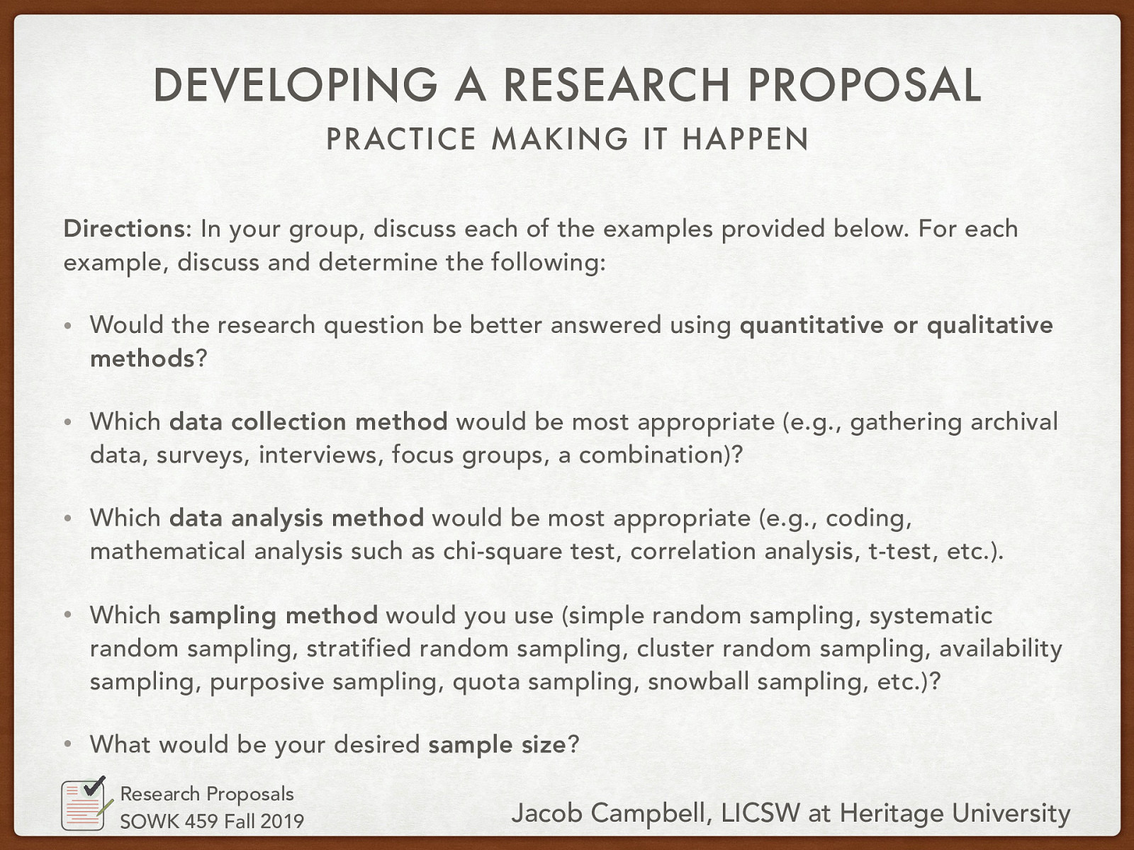 Directions: In your group, discuss each of the examples provided below. For each example, discuss and determine the following:  Would the research question be better answered using quantitative or qualitative methods? Which data collection method would be most appropriate (e.g., gathering archival data, surveys, interviews, focus groups, a combination)? Which data analysis method would be most appropriate (e.g., coding, mathematical analysis such as chi-square test, correlation analysis, t-test, etc.). Which sampling method would you use (simple random sampling, systematic random sampling, stratified random sampling, cluster random sampling, availability sampling, purposive sampling, quota sampling, snowball sampling, etc.)? What would be your desired sample size? 
