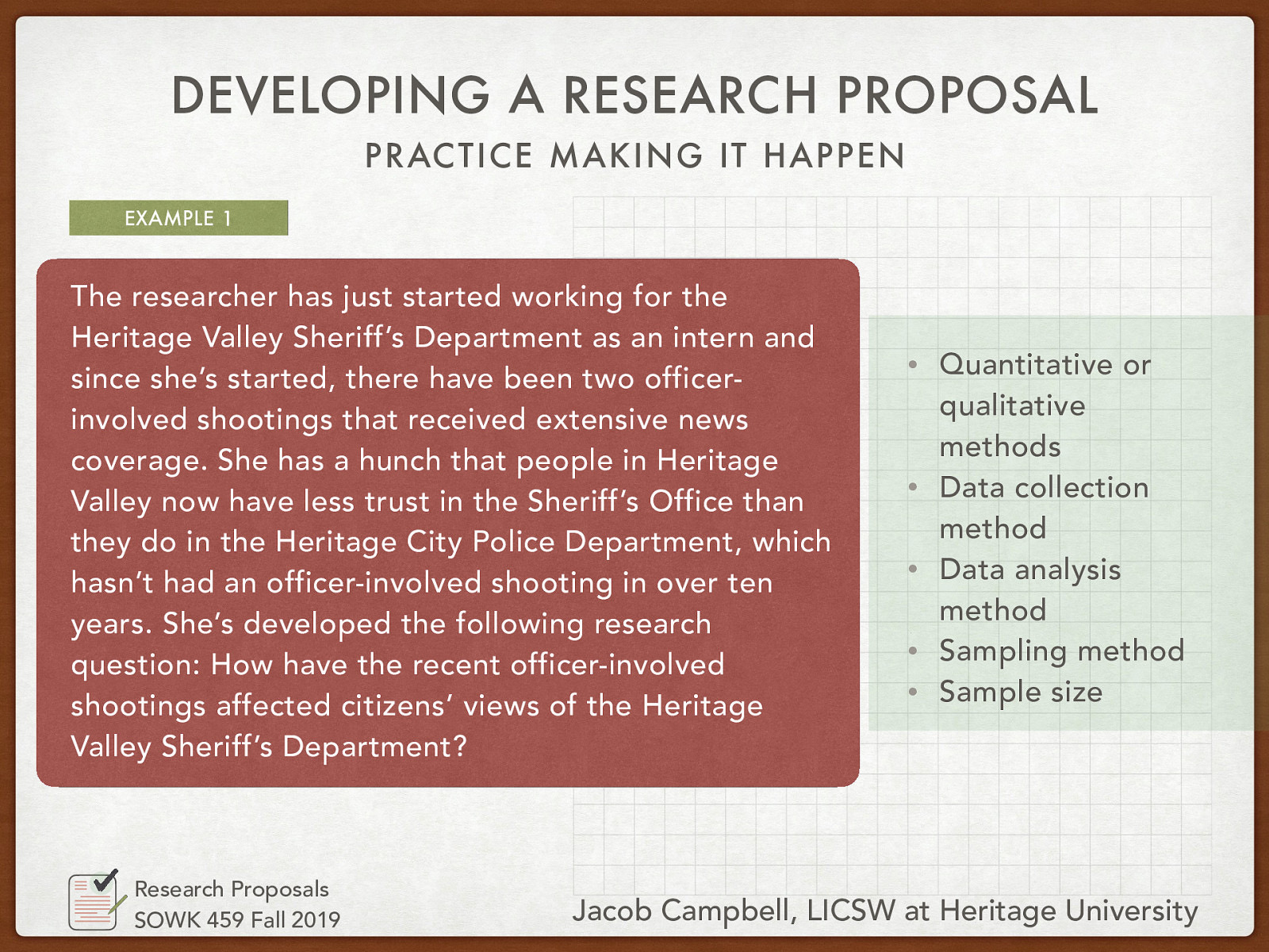 The researcher has just started working for the Heritage Valley Sheriff’s Department as an intern and since she’s started, there have been two officer-involved shootings that received extensive news coverage. She has a hunch that people in Heritage Valley now have less trust in the Sheriff’s Office than they do in the Heritage City Police Department, which hasn’t had an officer-involved shooting in over ten years. She’s developed the following research question: How have the recent officer-involved shootings affected citizens’ views of the Heritage Valley Sheriff’s Department?
