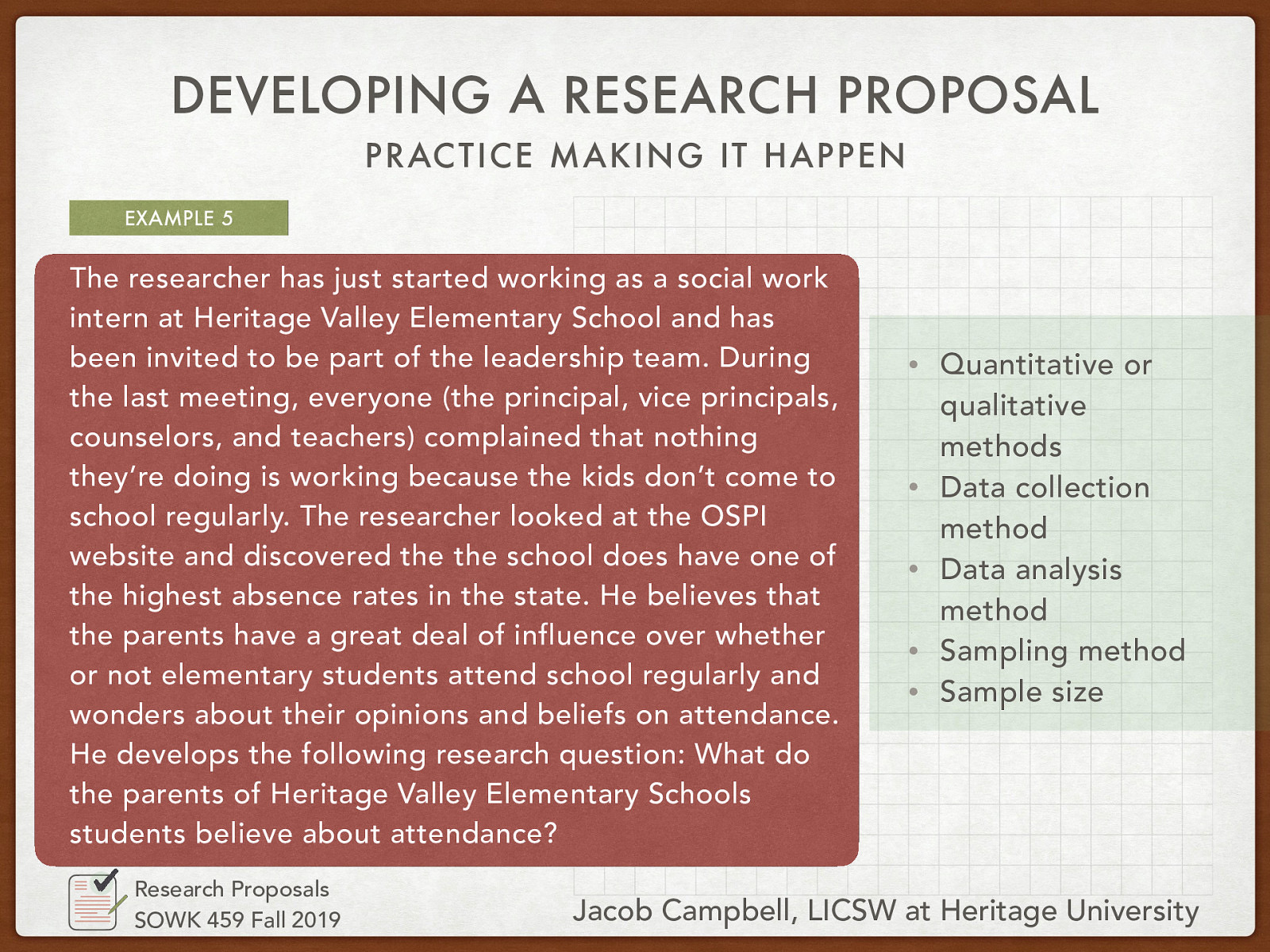 The researcher has just started working as a social work intern at Heritage Valley Elementary School and has been invited to be part of the leadership team. During the last meeting, everyone (the principal, vice principals, counselors, and teachers) complained that nothing they’re doing is working because the kids don’t come to school regularly. The researcher looked at the OSPI website and discovered the school does have one of the highest absence rates in the state. He believes that the parents have a great deal of influence over whether or not elementary students attend school regularly and wonder about their opinions and beliefs on attendance. He develops the following research question: What do the parents of Heritage Valley Elementary Schools students believe about attendance?
