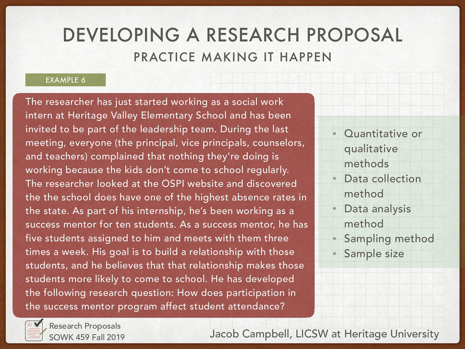 The researcher has just started working as a social work intern at Heritage Valley Elementary School and has been invited to be part of the leadership team. During the last meeting, everyone (the principal, vice principals, counselors, and teachers) complained that nothing they’re doing is working because the kids don’t come to school regularly. The researcher looked at the OSPI website and discovered the school does have one of the highest absence rates in the state. As part of his internship, he’s been working as a success mentor for ten students. As a success mentor, he has five students assigned to him and meets with them three times a week. His goal is to build a relationship with those students, and he believes that that relationship makes those students more likely to come to school. He has developed the following research question: How does participation in the success mentor program affect student attendance?
