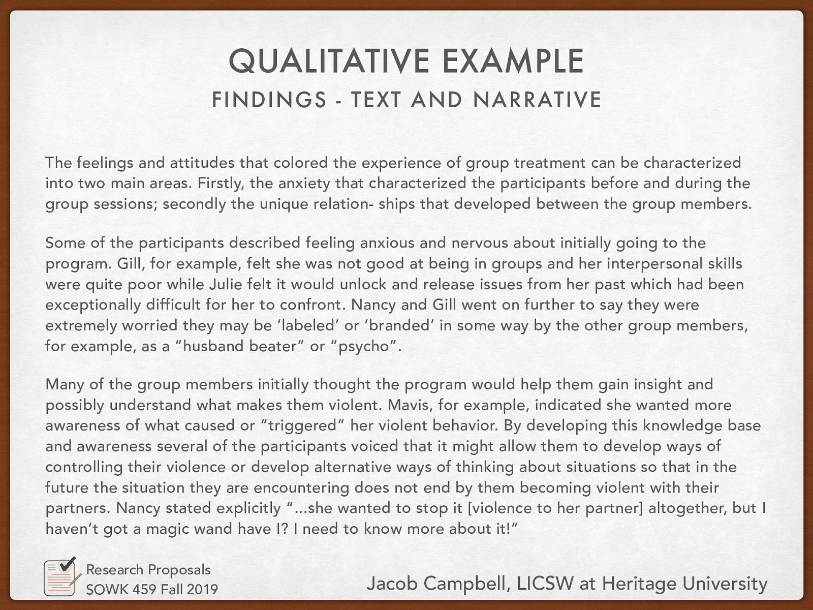 Findings - Text and Narrative  “The feelings and attitudes that colored the experience of group treatment can be characterized into two main areas. Firstly, the anxiety that characterized the participants before and during the group sessions; secondly the unique relation- ships that developed between the group members. Some of the participants described feeling anxious and nervous about initially going to the program. Gill, for example, felt she was not good at being in groups and her interpersonal skills were quite poor while Julie felt it would unlock and release issues from her past which had been exceptionally difficult for her to confront. Nancy and Gill went on further to say they were extremely worried they may be ‘labeled’ or ‘branded’ in some way by the other group members, for example, as a “husband beater” or “psycho”. Many of the group members initially thought the program would help them gain insight and possibly understand what makes them violent. Mavis, for example, indicated she wanted more awareness of what caused or “triggered” her violent behavior. By developing this knowledge base and awareness several of the participants voiced that it might allow them to develop ways of controlling their violence or develop alternative ways of thinking about situations so that in the future the situation they are encountering does not end by them becoming violent with their partners. Nancy stated explicitly “…she wanted to stop it [violence to her partner] altogether, but I haven’t got a magic wand have I? I need to know more about it!”” 
