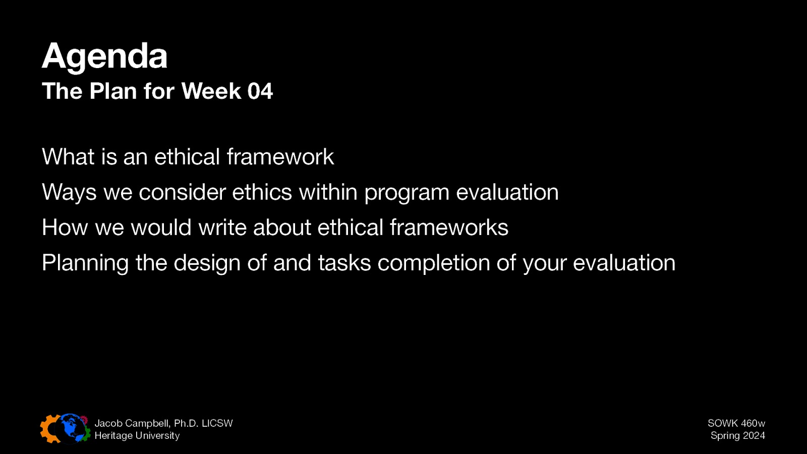 Agenda The Plan for Week 04 What is an ethical framework Ways we consider ethics within program evaluation How we would write about ethical frameworks Planning the design of and tasks completion of your evaluation Jacob Campbell, Ph.D. LICSW Heritage University SOWK 460w Spring 2024
