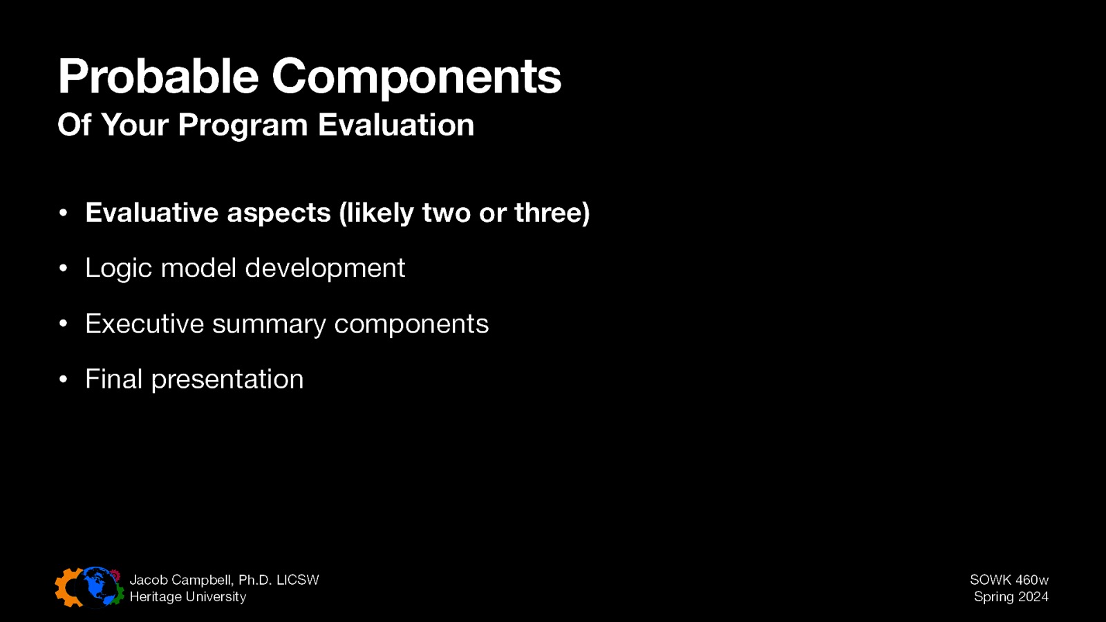 Probable Components Of Your Program Evaluation • Evaluative aspects (likely two or three) • Logic model development • Executive summary components • Final presentation Jacob Campbell, Ph.D. LICSW Heritage University SOWK 460w Spring 2024
