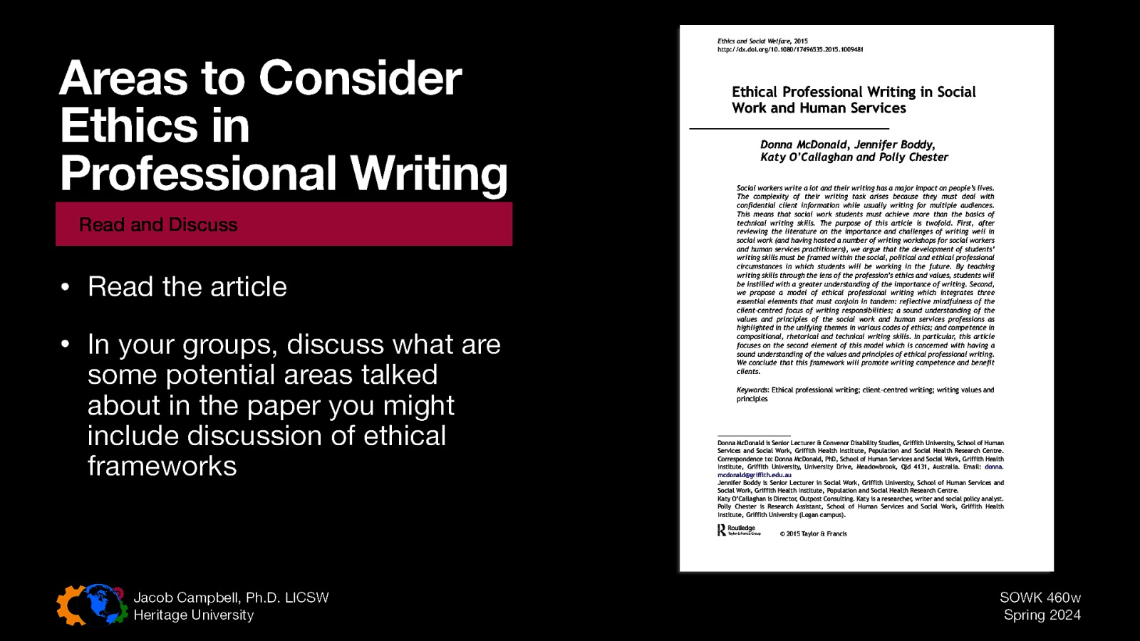 Read and Discuss • Read the article • In your groups, discuss what are some potential areas talked about in the paper you might include discussion of ethical frameworks Ethical Professional Writing in Social Work and Human Services Donna McDonald, Jennifer Boddy, Katy O’Callaghan and Polly Chester Downloaded by [DisabilityConnect Griffith] at 14:43 18 February 2015 Areas to Consider Ethics in Professional Writing Ethics and Social Welfare, 2015 http://dx.doi.org/10.1080/17496535.2015.1009481 Social workers write a lot and their writing has a major impact on people’s lives. The complexity of their writing task arises because they must deal with confidential client information while usually writing for multiple audiences. This means that social work students must achieve more than the basics of technical writing skills. The purpose of this article is twofold. First, after reviewing the literature on the importance and challenges of writing well in social work (and having hosted a number of writing workshops for social workers and human services practitioners), we argue that the development of students’ writing skills must be framed within the social, political and ethical professional circumstances in which students will be working in the future. By teaching writing skills through the lens of the profession’s ethics and values, students will be instilled with a greater understanding of the importance of writing. Second, we propose a model of ethical professional writing which integrates three essential elements that must conjoin in tandem: reflective mindfulness of the client-centred focus of writing responsibilities; a sound understanding of the values and principles of the social work and human services professions as highlighted in the unifying themes in various codes of ethics; and competence in compositional, rhetorical and technical writing skills. In particular, this article focuses on the second element of this model which is concerned with having a sound understanding of the values and principles of ethical professional writing. We conclude that this framework will promote writing competence and benefit clients. Keywords: Ethical professional writing; client-centred writing; writing values and principles Donna McDonald is Senior Lecturer & Convenor Disability Studies, Griffith University, School of Human Services and Social Work, Griffith Health Institute, Population and Social Health Research Centre. Correspondence to: Donna McDonald, PhD, School of Human Services and Social Work, Griffith Health Institute, Griffith University, University Drive, Meadowbrook, Qld 4131, Australia. Email: donna. mcdonald@griffith.edu.au Jennifer Boddy is Senior Lecturer in Social Work, Griffith University, School of Human Services and Social Work, Griffith Health Institute, Population and Social Health Research Centre. Katy O’Callaghan is Director, Outpost Consulting. Katy is a researcher, writer and social policy analyst. Polly Chester is Research Assistant, School of Human Services and Social Work, Griffith Health Institute, Griffith University (Logan campus). © 2015 Taylor & Francis Jacob Campbell, Ph.D. LICSW Heritage University SOWK 460w Spring 2024
