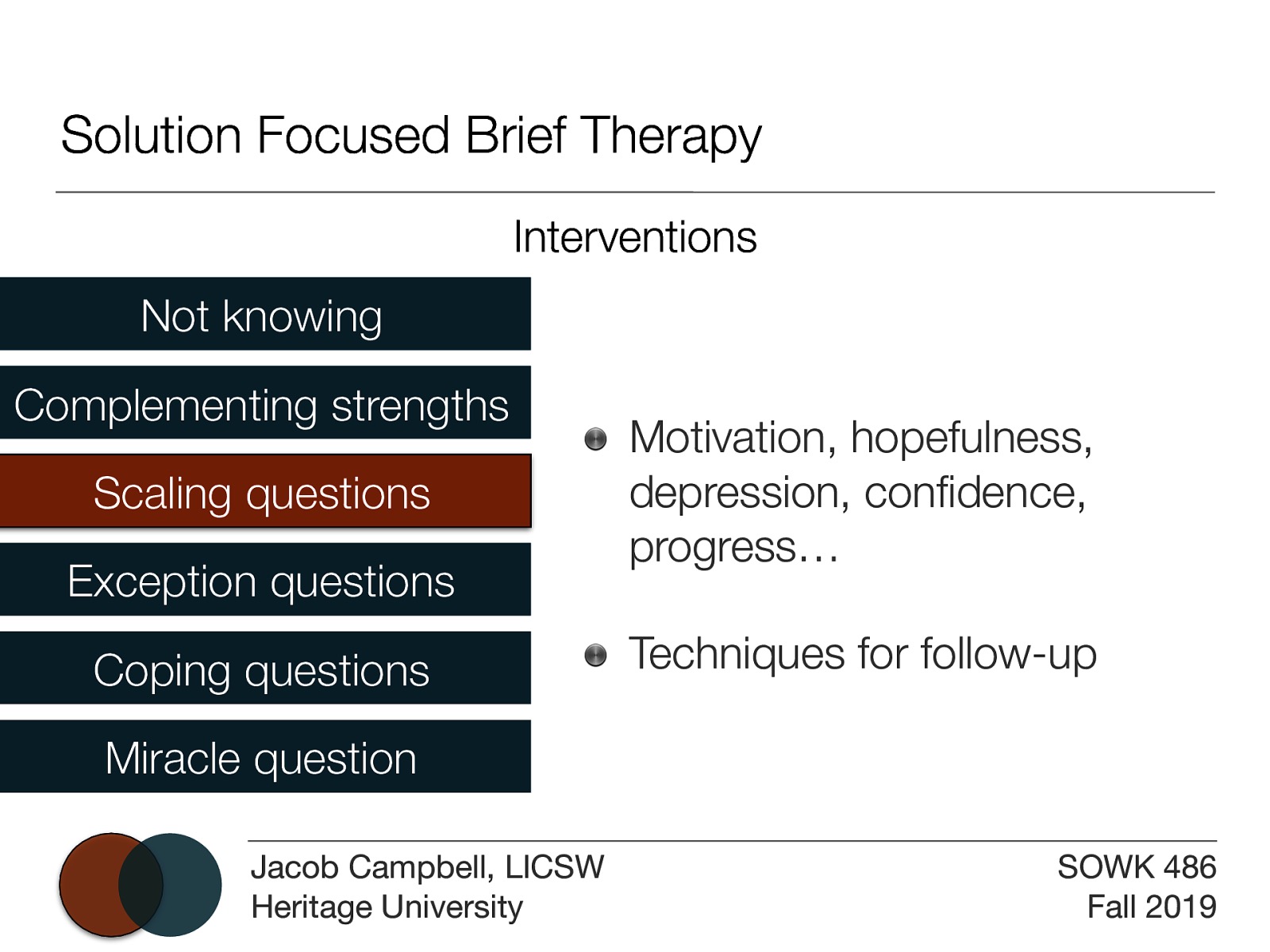 Solution Focused Brief Therapy Interventions Not knowing Complementing strengths Scaling questions Exception questions Coping questions Motivation, hopefulness, depression, confidence, progress… Techniques for follow-up Miracle question Jacob Campbell, LICSW Heritage University SOWK 486 Fall 2019
