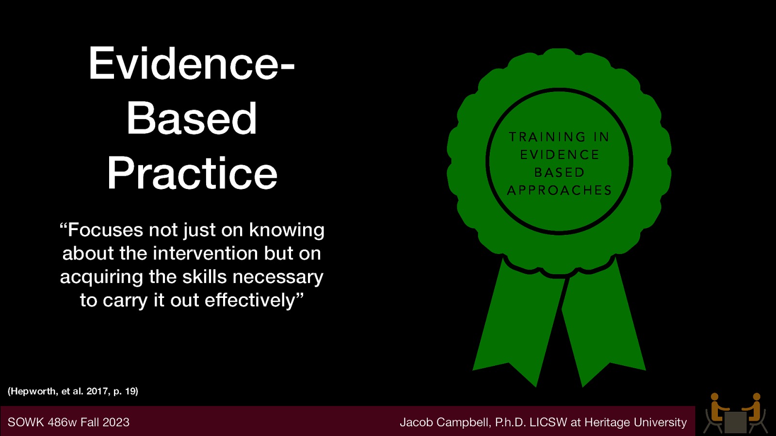 EvidenceBased Practice TRAINING IN EVIDENCE BASED APPROACHES “Focuses not just on knowing about the intervention but on acquiring the skills necessary to carry it out effectively” (Hepworth, et al. 2017, p. 19) SOWK 486w Fall 2023 Jacob Campbell, P.h.D. LICSW at Heritage University
