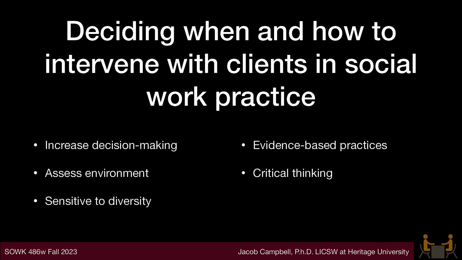 Deciding when and how to intervene with clients in social work practice • Increase decision-making • Evidence-based practices • Assess environment • Critical thinking • Sensitive to diversity SOWK 486w Fall 2023 Jacob Campbell, P.h.D. LICSW at Heritage University
