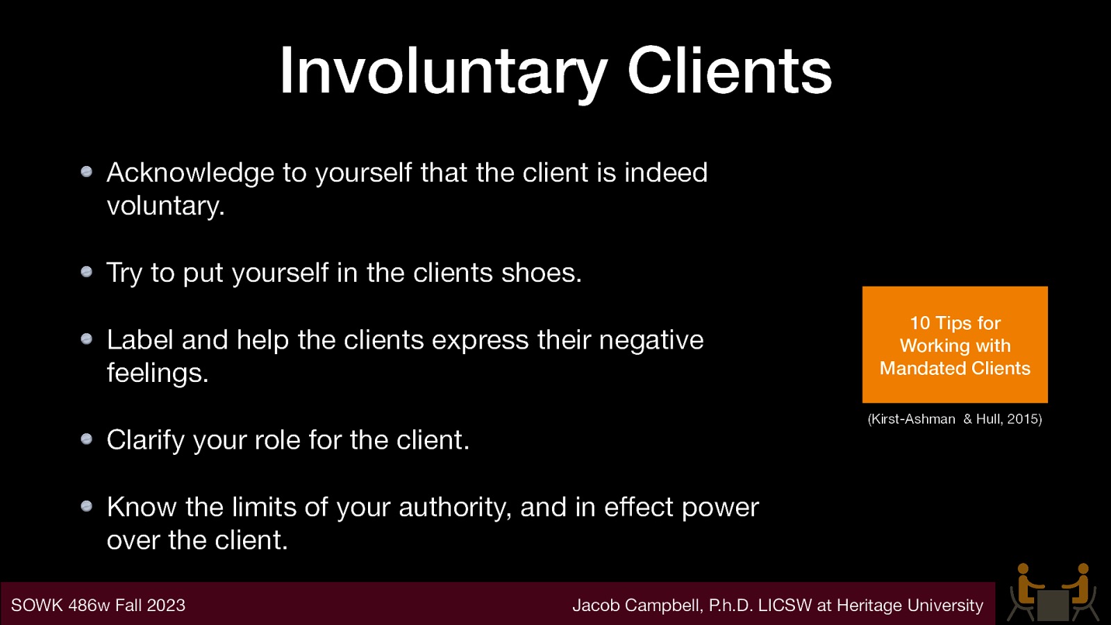 Involuntary Clients Acknowledge to yourself that the client is indeed voluntary. Try to put yourself in the clients shoes. Label and help the clients express their negative feelings. 10 Tips for Working with Mandated Clients (Kirst-Ashman & Hull, 2015) Clarify your role for the client. Know the limits of your authority, and in e ect power over the client. Jacob Campbell, P.h.D. LICSW at Heritage University ff SOWK 486w Fall 2023
